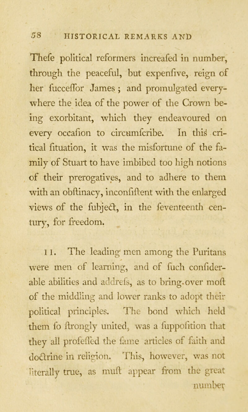 Thefe political reformers increafed in number, through the peaceful, but expenfive, reign of her fucceffor James_; and promulgated every- where the idea of the power of the Crown be- ing exorbitant, which they endeavoured on every occafion to circumfcribe. In this cri- tical fituation, it was the misfortune of the fa- mily of Stuart to have imbibed too high notions , of their prerogatives, and to adhere to them with an obftinacy, inconfiftent with the enlarged views of the fubjed:, in the feventeenth cen- tury, for freedom. 11. The leading men among the Puritans were men of learning, and of fuch confider- able abilities and addrels, as to bring, over moft of the middling and lower ranks to adopt their political principles. The bond which held them fo flrongly united, was a fuppofition that they all profefled the fame articles of faith and dodrine in reIie*ion. This, however, v/as not literally true, as muft appear from the great number