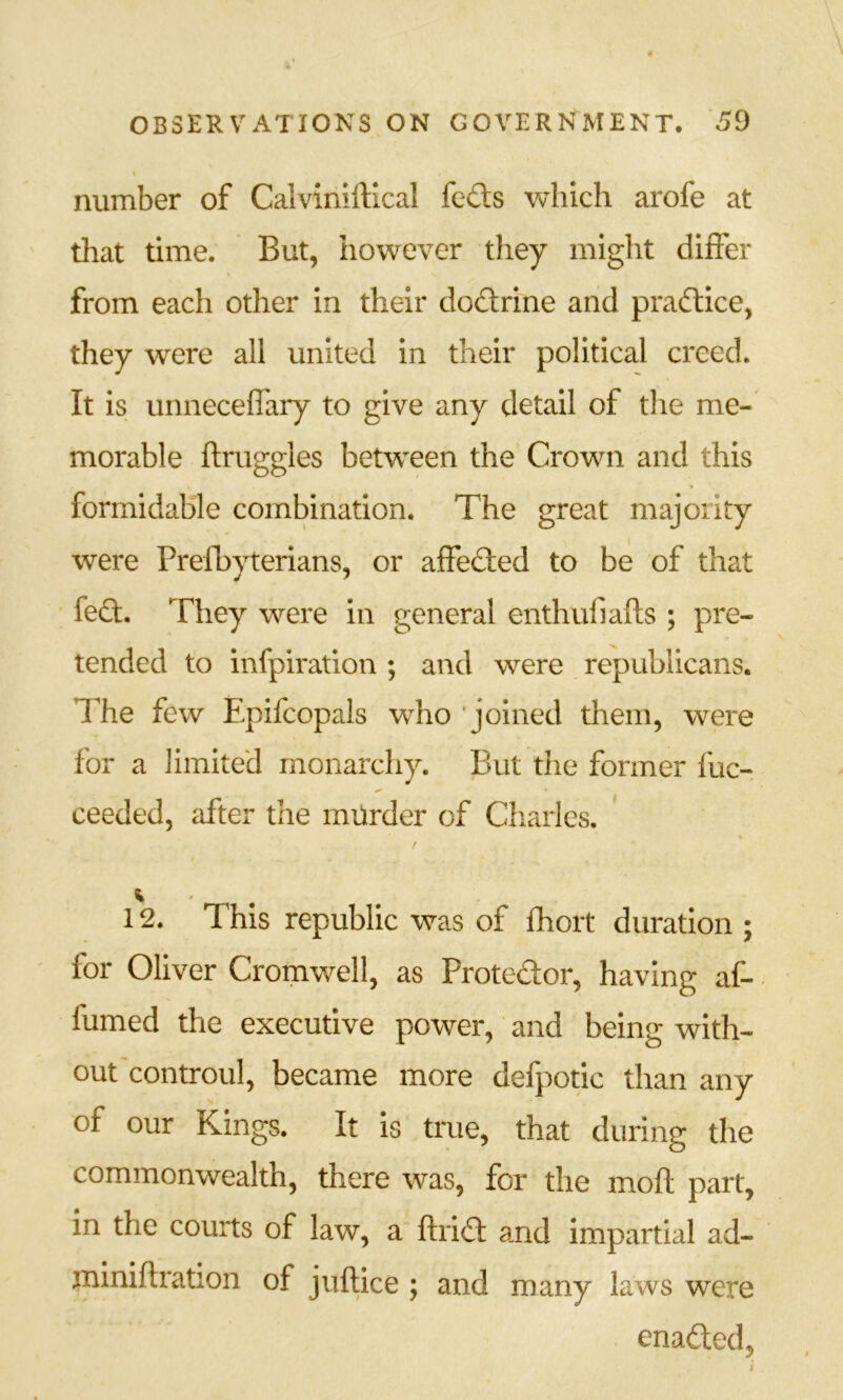 number of Calviniftical feds which arofe at that time. But, however they might differ from each other in their dodrine and pradice, they were all united in their political creed. It is urmeceffary to give any detail of the me- morable flruggles between the Crown and this formidable combination. The great majority were Prefbyterians, or affeded to be of that fed. They were in general enthufiafts ; pre- tended to infpiration ; and were republicans. The few Epifcopals who 'joined them, were for a limited monarchy. But the former fuc- ceeded, after the milrder of Cliarles. 12. This republic was of fhoit duration ; for Oliver Cromwell, as Protedor, having af- firmed the executive power, and being with- out controul, became more defpotic than any of our Kings. It is true, that during the commonwealth, there was, for the moft part, in the courts of law, a ftrid and impartial ad- jniniflration of juftice ; and many laws were enaded.