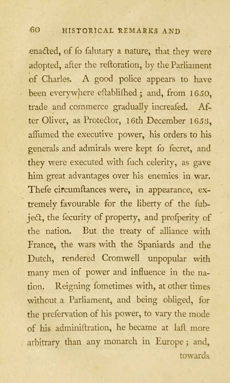 enaded, of fo falutary a nature, riiat they were adopted, after the reftqratlon, by the Parliament of Charles. A good police appears to have been everywhere eftablifhed ; and, from 165.0, trade and commerce gradually increafed. Af- ter Oliver, as Proteftor, I6th December 1653, affumed the executive power, his orders to his generals and admirals were kept fo fecret, and they were executed Vv^ith fuch celerity, as gave him great advantages over his enemies in war. Thefe circumftances were, in appearance, ex- tremely favourable for the liberty of the fub- je6l, the fecurity of property, and profperity of the nation. But the treaty of alliance v»^ith France, the wars with the Spaniards and the Dutch, rendered Cromwell unpopular with many men of power and influence in the na- don. Reigning fometimes with, at other times without a Parliament, and being obliged, for the prefervation of his power, to vary the mode of his adminiftration, he became at laft more arbitrary than any monarch in Europe ; and, towards