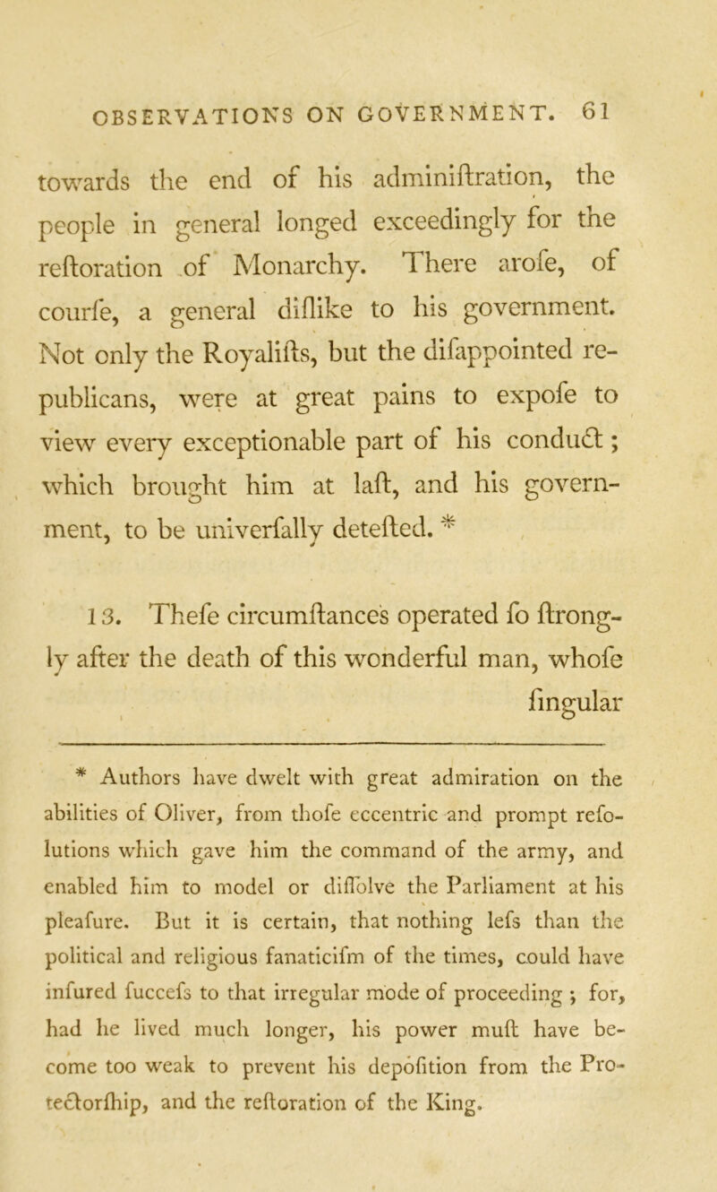 towards the end of his adminiftration, the people in general longed exceedingly for the reftoration ,of Monarchy. There arofe, of courfe, a general diflike to his government. Not only the Royalifts, but the difappointed re- publicans, were at great pains to expofe to view every exceptionable part of his condudl; which brought him at laft, and his govern- ment, to be univerfally detefted. * 13. Thefe circumftance's operated fo ftrong- ly after the death of this wonderful man, whofe fin^ular . . t) * Authors have dwelt with great admiration on the abilities of Oliver, from thofe eccentric and prompt refo- lutions which gave him the command of the army, and enabled him to model or dilTolve the Parliament at his pleafure. But it is certain, that nothing lefs than the political and religious fanaticifm of the times, could have infured fuccefs to that irregular mode of proceeding ; for, had he lived much longer, his power mud have be- come too weak to prevent his depofition from the Pro- teclorfhip, and the reftoration of the King.