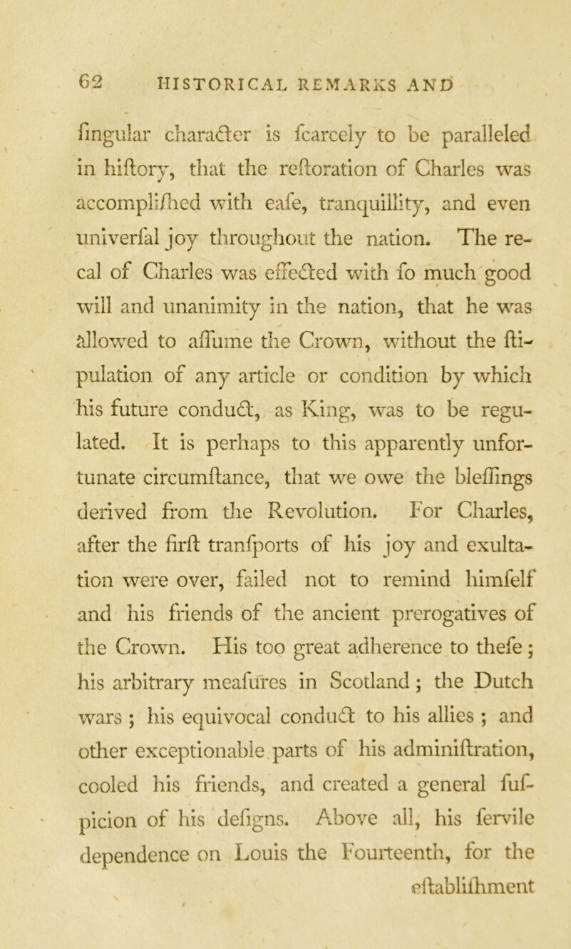fingular charafler is fcarcely to be paralleled in hiftorj, that the rehoratlon of Charles was accompli/lied with eafe, tranquillity, and even univerfal joy throughout the nation. The re- cal of Charles was effedled with fo much good will and unanimity in the nation, that he was tillowed to affume the Crown, without the fti- \ pulation of any article or condition by which his future condud:, as King, was to be regu- lated. It is perhaps to this apparently unfor- tunate circumftance, that we owe the bleflings derived from the Revolution. For Charles, after the firft tranfports of his joy and exulta- tion were over, failed not to remind himfelf and his friends of the ancient prerogatives of the Crown. His too great adherence to thefe; his arbitrary meafuTes in Scotland; the Dutch wars ; his equivocal condud to his allies ; and other exceptionable.parts of his adminiftration, cooled his friends, and created a general fuf- picion of his defigns. Above all, his fervile dependence on Louis the Fourteenth, for the eftablllhment