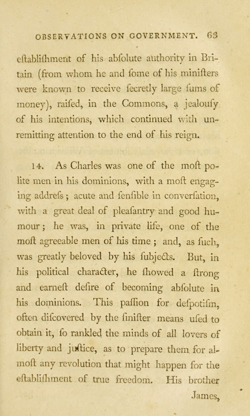 eftabllfhmerit of his abfolute authority In Bri- tain (from whom he and fome of his minifters were known to receive fecretly large fums of money), ralfed, in the Commons, a jealoufy of his intentions, which continued with un- remitting attention to the end of his reign. 14. As Charles was one of the moft po- lite men in his dominions, with a moft engag- ing addrefs; acute and fenfible in converfation, with a great deal of pleafantry' and good hu- mour ; he was, in private life, one of the moft agreeable men of his time ; and, as fucli, was greatly beloved by his fubjeds. But, In his political charader, he fliowed a ftrong and earneft defire of becoming abfolute in his dominions. This paftion for defpotifm, often difcovered by the fmifter means ufed to obtain it, fo rankled the minds of all lovers of liberty and juftice, as to prepare them for al- moft any revolution that might happen for the eftabliftiment of true freedom. His brother James,