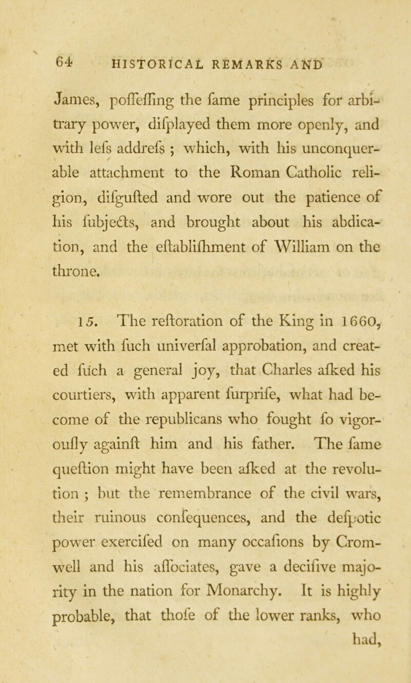 James, poffeffing the fame principles for arbi- trary power, difplayed them more openly, and with lefs addrefs ; which, with his unconquer- \ able attachment to the Roman Catholic reli- gion, difgufted and wore out the patience of his fubjefts, and brought about his abdica- tion, and the ^ eftablifhment of William on the throne. 15. The reftoration of the King in 1660, met with fuch univerfal approbation, and creat- ed fuch a general joy, that Charles afked his courtiers, with apparent furprife, what had be- come of the republicans who fought fo vlgor- oufly againft him and his father. The fame queftion might have been afked at the revolu- tion ; but the remembrance of the civil wars, their ruinous confequences, and the defpotic powder exercifed on many occafions by Crom- well and his aflbclates, gave a decifive majo- rity in the nation for Monarchy. It is highly probable, that thofe of tlie lower ranks, wdio had.