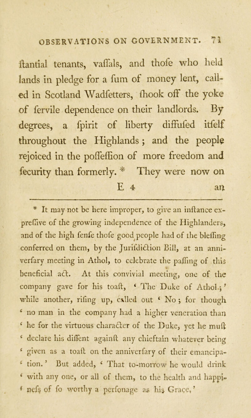 / t ilantial tenants, vaffals, and thofe who held lands in pledge for a fum of money lent, call- ed in Scotland Wadfetters, iliook off the yoke of fervile dependence on their landlords. By degrees, a fpirit of liberty diffufed itfelf throughout the Highlands; and the people rejoiced in the poffelEon of more freedom and fecurity than formerly. ^ They were now on E 4 an * It may not be here improper, to gh^ an inftance ex- preClve of the growing independence of the Highlanders, and of the high fenfe thofe good^people had of the blefling conferred on them, by the Jurifdidfion Bill, at an anni- verfary meeting in Athol, to celebrate the pajding of tliis i. beneficial adl. At this convivial meeting, one of the company gave for his toaft, ‘ The' Duke of Athol.; ’ w'hile another, rifing up, called out ‘ No ; for though ^ no man in the company had a higher veneration than ^ he for the virtuous cliaradter of the Duke, yet he muft ‘ declare his difTent againft any chieftain whatever being ‘ given as a toall on the anniverfary of their emancipa- ‘ tion. ’ But added, ‘ That to-morrow he would drink ‘ with any one, or all of them, to the health and happi« ♦ nef§ of fo worthy a perfonage as hij Grace, ’