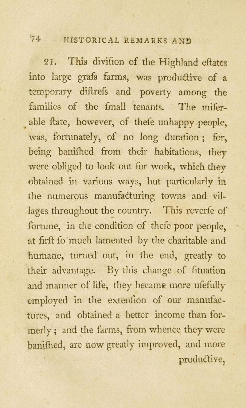 *74 21. This divifion of the Highland eftates into large grafs farms, was produdive of a temporary diftrefs and poverty among the families of the fmall tenants. The mifer- able ftate, however, of thefe unhappy people, was, fortunately, of no long duration; for, being banifhed from their habitations, they v/ere obliged to look out for work, which they obtained in various ways, but particularly in the numerous manufaduring towns and vil- lages throughout the countiy. This reverfe of fortune, in the condition of thefe poor people, at firft fo'much lamented by the charitable and humane, turned out, in the end, greatly to their advantage. By this change of fituation and manner of life, they became more ufefully employed in the extenfion of our manufac- tures, and obtained a better income than for- merly ; and the farms, from whence they were banifhed, are now greatly improved, and more produdive.