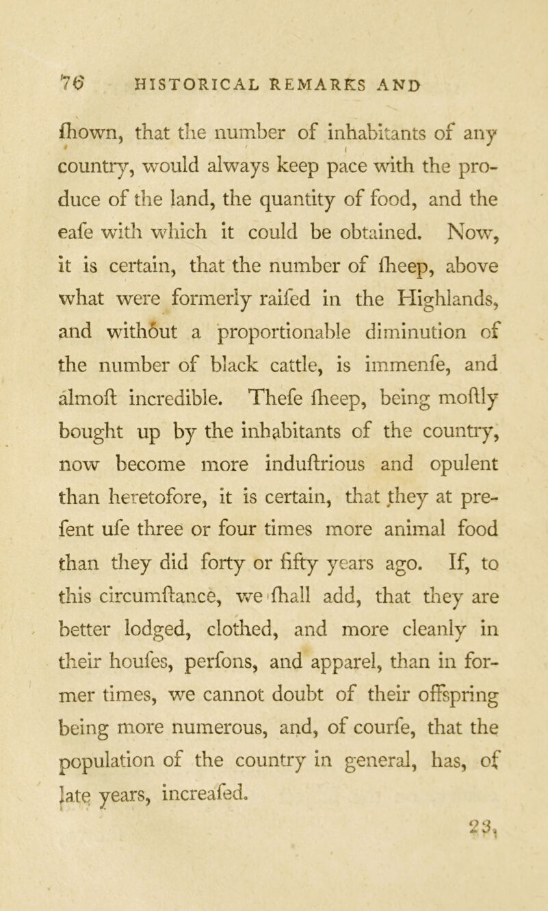 fhown, that the number of inhabitants of any ' I country, would always keep pace with the pro- duce of the land, the quantity of food, and the eafe with which it could be obtained. Now, it is certain, that the number of fheep, above what were formerly raifed in the Highlands, and with6ut a proportionable diminution of the number of black cattle, is immenfe, and almoft incredible. Thefe fheep, being moftly bought up by the inhabitants of the countiy, now become more induftrious and opulent than heretofore, it is certain, that they at pre- fent ufe three or four times more animal food than they did forty or fifty years ago. If, to this circumftance, Vv^e'fhall add, that they are better lodged, clothed, and more cleanly in their houfes, perfons, and apparel, than in for- mer times, we cannot doubt of their offspring being more numerous, and, of courfe, that the population of the country in general, has, of late years, increafed.