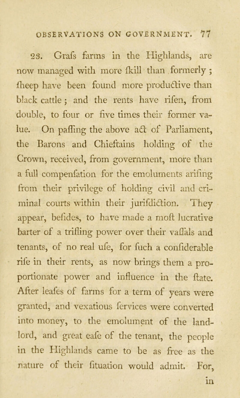 23. Grafs farms in the Highlands, are now managed with more fkill than .formerly ; \ fheep have been found more produdtive than black cattle ; and the rents have rifen, from double, to four or five times their former va- lue. On paffing the above a6t of Parliament, the Barons and Chieftains holding of the Crown, received, from government, more than a full compenfation for the emoluments arifing from their privilege of holding civil and cri- minal courts within their jurifdiftion. They appear, befides, to have made a moft lucrative barter of a trifling power over their valTals and tenants, of no real ufe, for fuch a confiderable rife in their rents, as now brings them a pro- portionate power and influence in the flate. After leafes of farms for a term of years were granted, and vexatious fervices were converted into money, to the emolument of the land- lord, and great eafe of the tenant, the people in the Plighlands came to be as free as the nature of their fituation would admit. For, I m