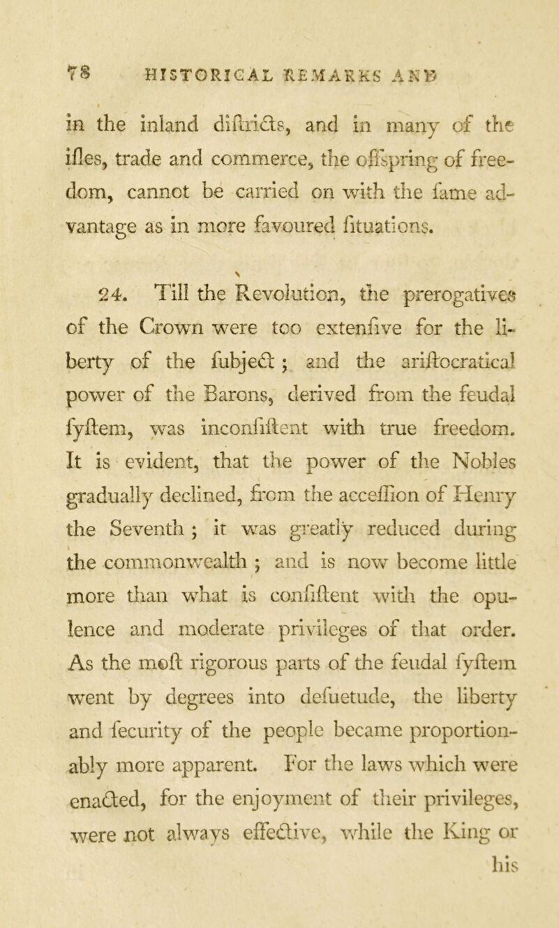 I in the inland diflrifl-s, and in many of the ifles, trade and commerce, the offspring of free- dom, cannot be carried on with the fame ad- vantage as in more favoured fituations. > 24. Till the Revolution, the prerogatives of the Crowm were too extenfive for the li- berty of the fubjedl; and the ariftocratical power of the Barons, derived from the feudal fyftem, was inconfiftent with true freedom. It is evident, that the power of the Nobles gradually declined, from the acceffion of Henry the Seventh ; it was greatly reduced during % the commonwealth ; and is now become little more tlian what is confiftent with the opu- lence and moderate privileges of that order. As the moft rigorous parts of the feudal fyftem went by degrees into defuetude, the liberty and fecurity of the people became proportion- ably more apparent. For tlie laws which were enadted, for the enjoyment of their privileges, were not always effedive, while the King or his