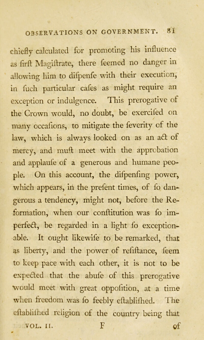 chiefly calculated for promoting his influence as firft Magiftrate, there feemed no danger in allowing him to difpenfe with their execution, in fuch particular cafes as might require an exception or indulgence. This prerogative of the Crown would, no doubt, be exercifed on many occafions, to mitigate the feverity of the law, which is always looked on as an aft of mercy, and muft meet with the approbation and applaufe of a generous and humane peo- ple. On this account, the difpenfmg power, w^hich appears, Iii the prefent times, of fo dan- m gerous a tendency, might not, before the Re- formation, when our conftitution was fo im- perfefl, be regarded in a light fo exception- able. It ought likewife to, be remarked, that as liberty, and the power of refiftance, feem to keep pace with each other, it is not to be expected that the abufe of this prerogative would meet with great oppofition, at a time wdien freedom was fo feebly eflabliflied. The eftabiiftied religion of the country being that VOL. II. F of