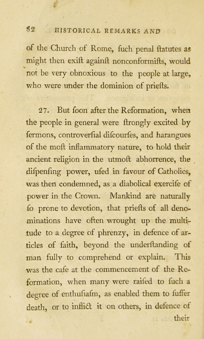 4 ♦ HISTORICAL REMARKS AND of the Church of Rome^ fuch penal ftatutes as might then exift againft nonconformifts, would not be very obnoxious to the people at large, who were under the dominion of priefts. 27. But foon after the Reformation, when the people in general were ftrongly excited by fermons, controverfial difcourfes, and harangues * of the moft inflammatory nature, to hold their ancient religion in the utmoft abhorrence, tlie ^ difpenfmg power, ufed in favour of Catholics, was then condemned, as a diabolical exercife of power in the Crown. Mankind are naturally fo prone to devotion, that priefts of all deno- minations have often wrought up the multi- tude to a degree of phrenzy, in defence of ar- ticles of faith, beyond the underftanding of man fully to comprehend or explain. This was the cafe at the commencement of the Re- formation, when many were raifed to fuch a degree of enthufiafm, as enabled them to fuffer death, or to infliit it on others, in defence of their
