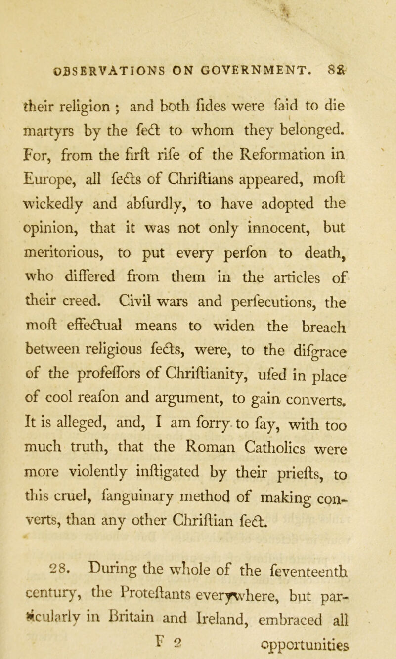 their religion ; and both fides were faid to die martyrs by the fedt to whom they belonged. For, from the firft rife of the Reformation in Europe, all fe£ls of Chriftians appeared, moft wickedly and abfurdly,’ to have adopted the opinion, that it was not only innocent, but meritorious, to put every perfon to death, who differed from them in the articles oF their creed. Civil wars and perfecutions, the moft elfedual means to widen the breach between religious feds, were, to the difgrace of the profelfors of Chriftianity, ufed in place of cool reafon and argument, to gain converts. It is alleged, and, I am forry. to fay, with too much truth, that the Roman Catholics were more violently inftigated by their priefts, to this cruel, fanguinary method of making con- verts, than any other Chriftian fed. 28. During the whole of the feventeenth century, the Proteftants everywhere, but par- rtcularly in Britain and Ireland, embraced all - opportunities