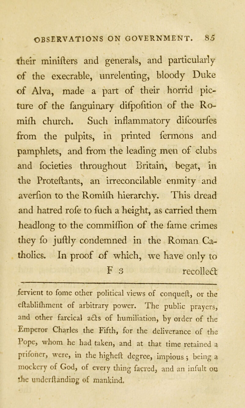 their minifters and generals, and particularly of the execrable, unrelenting, bloody Duke of Alva, made a part of their horrid pic- ture of the fanguinary difppfition of the Ro- mifh church. Such inflammatory difcourfes from the pulpits, in printed fermons and pamphlets, and from the leading men of clubs and focieties throughout Britain, begat, in the Proteftants, an irreconcilable enmity and averfion to the Romifh hierarchy. This dread and hatred rofe to fuch a height, as carried them headlong to the commiffion of the fame crimes they fo juflly condemned in the Roman Ca- tholics. In proof of which, we have only to F 3 recolleft fervient to fome other political views of conqueft, or the eftablilhment of arbitrary power. The public prayers, and other farcical zSts of humiliation, by order of the Emperor Charles the Fifth, for the deliverance of the I ope, whom he had taken, and at that time retained a prifoner, were, in the higheft degree, impious *, being a mockery of God, of every thing facred, and an infult ou the underflandii>g of mankind.