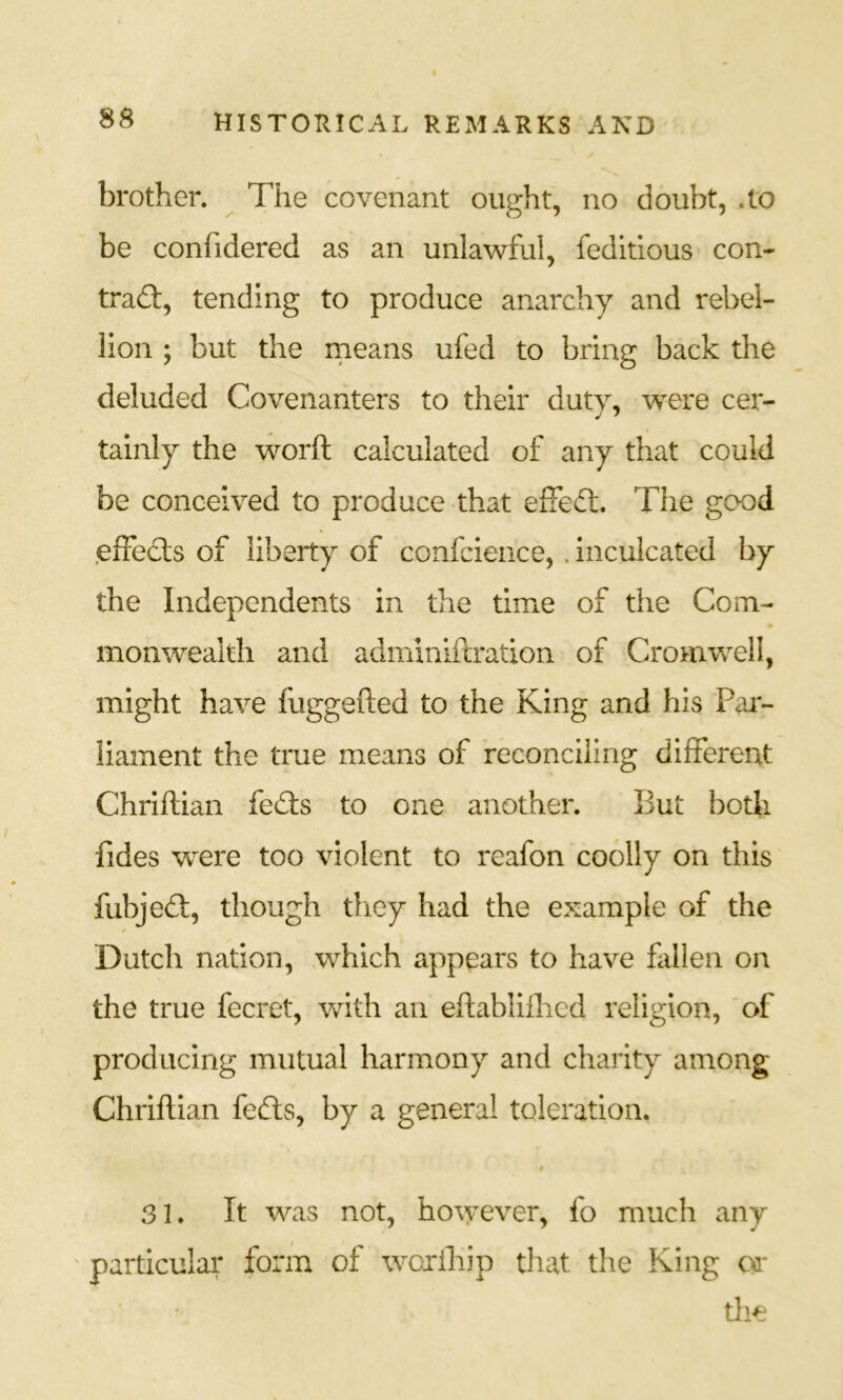 brother. The covenant ought, no doubt, .to be confidered as an unlawful, feditlous' con- trad:, tending to produce anarchy and rebel- lion ; but the rneans ufed to bring back the deluded Covenanters to their duty, were cer- tainly the worft calculated of any that could be conceived to produce that efFed. The good .efFeds of liberty of confcience,. inculcated by the Independents in the time of the Com- monwealth and adminiftration of Cromwell, might have fuggefted to the King and his Par- liament the true means of reconciling difFereut Chriftian feds to one another. But both fides were too violent to reafon coolly on this fubjed, though tliey had the example of the f Dutch nation, which appears to have Fillen on the true fecret, with an eftablifhed religion, of producing mutual harmony and charity among Chriflian feds, by a general toleration. » 31. It was not, however, fo much any ' particular form of woxihip that the King or the