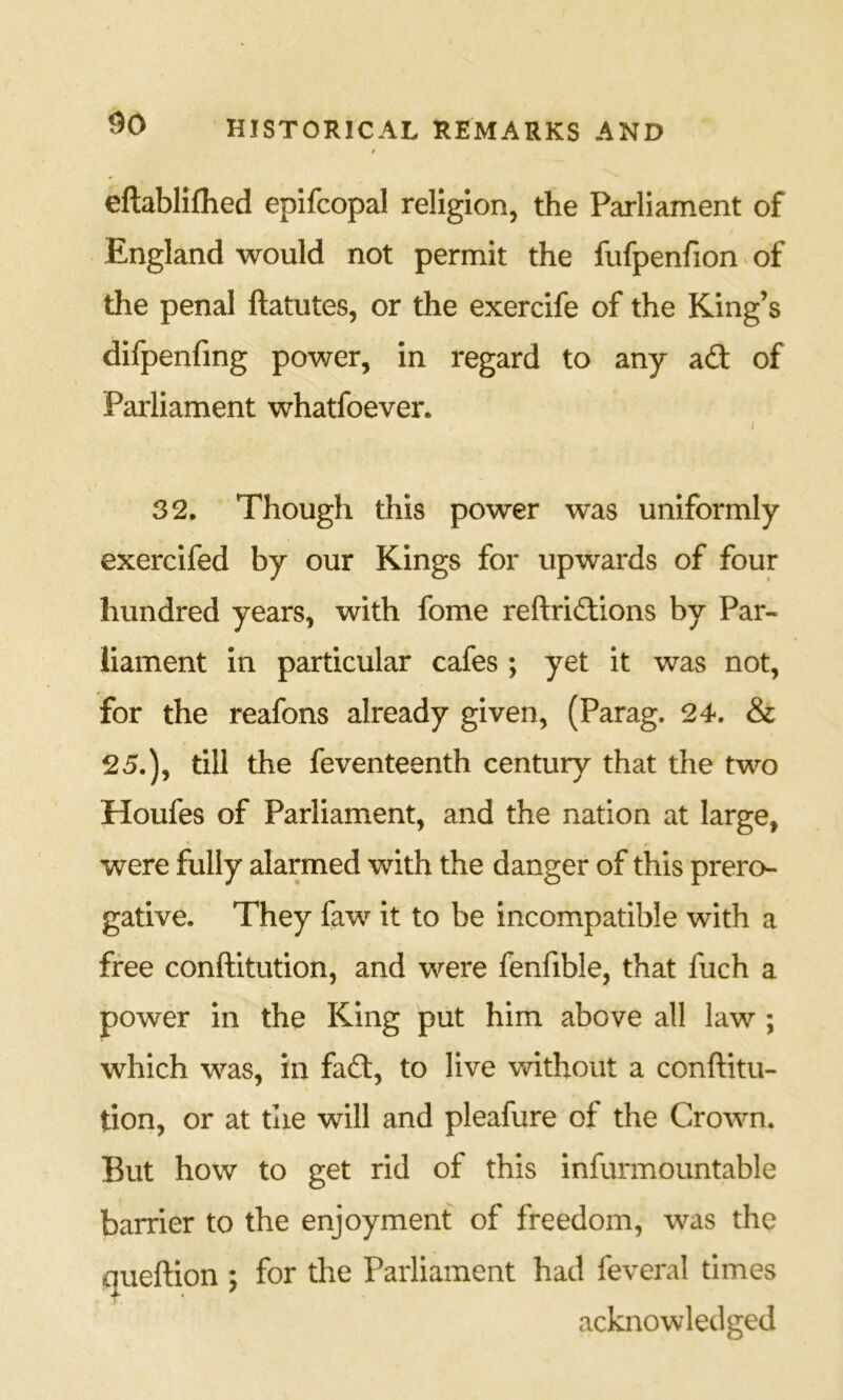 eftabliilied epifcopal religion, the Parliament of England would not permit the fufpenfion«of the penal ftatutes, or the exercife of the King’s difpenfmg power, in regard to any ad of Parliament whatfoever. i 32. Though this power was uniformly exercifed by our Kings for upwards of four hundred years, with fome reftridions by Par- liament in particular cafes ; yet it was not, for the reafons already given, (Parag. 24. & 25.), till the feventeenth century that the two Houfes of Parliament, and the nation at large, were fully alarmed with the danger of this prero- gative. They faw it to be incompatible with a free conftitution, and were fenfible, that fuch a power in the King put him above all law ; which was, in fad, to live without a conftitu- tion, or at the will and pleafure of the Crown. But how to get rid of this infurmountable barrier to the enjoyment of freedom, was the queftion ; for the Parliament had feveral times acknowledged