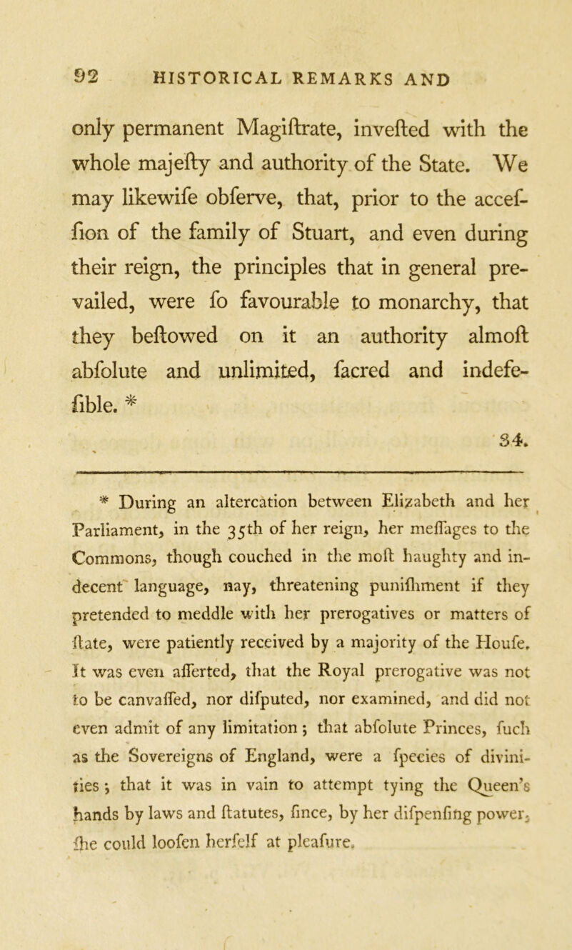 only permanent Magiftrate, invefted with the whole majefty and authority of the State. We may likewife obferve, that, prior to the accef- fion of the family of Stuart, and even during their reign, the principles that in general pre- vailed, were fo favourable to monarchy, that they bellowed on it an authority almoll abfolute and unlimited, facred and indefe- fible. * 34. * During an altercation between Elizabeth and her Parliament, in the 35th of her reign, her meflages to the Commons, though couched in the moft haughty and in- decent language, nay, threatening punifliment if they pretended to meddle with her prerogatives or matters of Rate, were patiently received by a majority of the Houfe, t It was even aflerted, that the Royal prerogative was not to be canvalTed, nor difputed, nor examined, and did not even admit of any limitation ; that abfolute Princes, fuch as the Sovereigns of England, were a fpecies of divini- ties *, that it was in vain to attempt tying the Queen’s hands by laws and ftatutes, fince, by her difpenfing power, fhe could loofcn herfelf at pleafure.