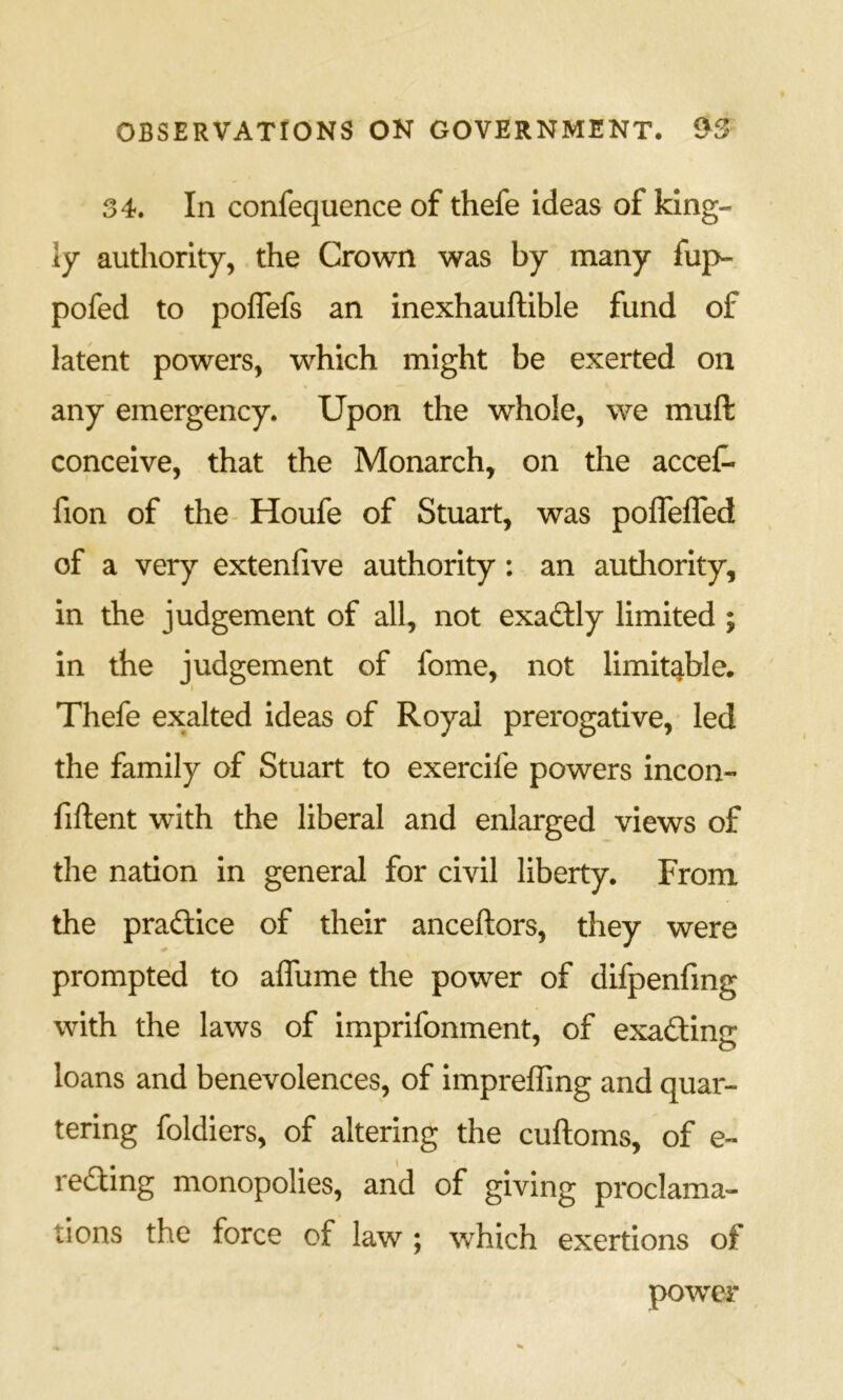 34. In confequence of thefe ideas of king- ly authority, the Crown was by many fup- pofed to poflefs an inexhauftible fund of latent powers, which might be exerted on any emergency. Upon the whole, we muft conceive, that the Monarch, on the acceC- fion of the- Houfe of Stuart, was poflefled of a very extenfive authority: an authority, in the judgement of all, not exadfly limited ; in the judgement of fome, not limit^ble. Thefe exalted ideas of Royal prerogative, led the family of Stuart to exercife powers incon- fiftent with the liberal and enlarged views of the nation in general for civil liberty. From the practice of their anceftors, they were prompted to affume the power of difpenfmg with the laws of imprifonment, of exacting loans and benevolences, of impreffing and quar- tering foldiers, of altering the cuftoms, of e- reding monopolies, and of giving proclama- tions the force of law ; v/hich exertions of power