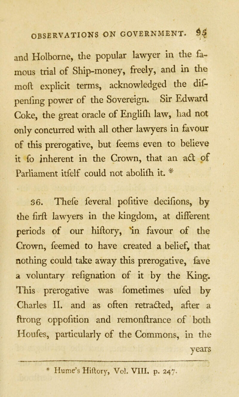 V and Holborne, the popular lawyer in the fa- mous trial of Ship-money, freely, and in the moft explicit terms, acknowledged the dif- penfing power of the Sovereign. Sir Edward Coke, the great oracle of Englifli law, had not only concurred with all other lawyers in favour t of this prerogative, but feems even to believe it fo inherent in the Crow’n, that an aft of Parliament itfelf could not abolifh it. * 36. Thefe feveral pofitlve decifions, by the firft lawyers in the kingdom, at different periods of our hiftory, In favour of the Crown, feemed to have created a belief, that I nothing could take away this prerogative, fave a voluntary refignation of it by the King. This prerogative was fometimes ufed by Charles II. and as often retrafted, after a ftrong oppofition and remonftrance of' both Houfes, particularly of the Commons, in the
