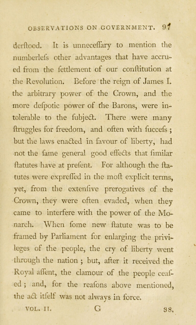 derftood. It is unneceffary to mention the numberlefs other advantages that have accru- ed from the fettlement of our conftitution at the Revolution. Before the reign of James I. the arbitrary power of the Crown, and the more defpotic power of the Barons, were in- tolerable to the fubjed:. There were many ftruggles for freedom, and often with fuccefs ; but the laws enaded in favour of liberty, had -not the fame general good effeds that fimilar ftatutes have at prefent. For although the fta- tutes were expreffed in the moft explicit terms, yet, from the extenfive prerogatives of the •Crown, they were often evaded, when they came to interfere with the power of the Mo- narch. When fome new ftatute was to be framed by Parliament for enlarging the privi- leges of the people, the cry of liberty went •through the nation ; but, after it received the Royal affent, the clamour of the people ceaf- ed; and, for the reafons above mentioned, the ad itfelf was not always in force. G VOL. IT. 38.