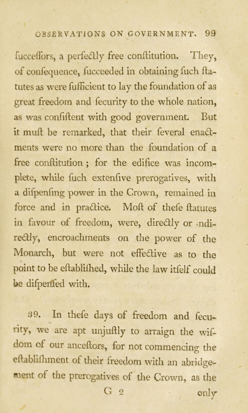 fuccelTors, a perfe£lly free conftitution. They, of confequence, fucceeded in obtaining fuch fta- tutes as were fufhcient to lay the foundation of as great freedom and fecurity to the whole nation, as was confident with good government. But it muft be remarked, that their feveral enact- ments were no more than the foundation of a free conftitution ; for the edifice was incom- plete, while fuch extenfive prerogatives, with a difpenfmg power in the Crown, remained in force and in practice. Moft of thefe ftatutes in favour of freedom, were, diredily or mdi- redly, encroachments on the power of the Monarch, but were not effedive as to the point to be eftablifhed, while the law itfelf could be difpenTed with. 39. In thefe days of freedom and fecu- rity, we are apt unjuftly to arraign the wif- dom of our anceftors, for not commencing the cftablifhment of their freedom with an abridge- ment of the prerogatives of the Crown, as the O 2 only*