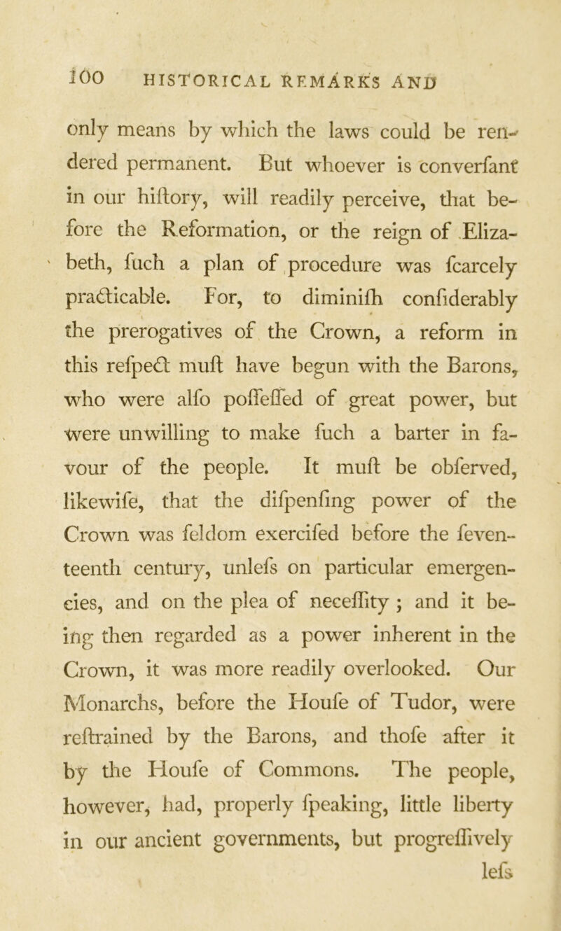 only means by which the laws could be reri-^ dered permanent. But whoever is converfant in our hiftory, will readily perceive, tliat be- fore the Reformation, or the reign of .Eliza- beth, fuch a plan of procedure was fcarcely pradicable. For, to diminifh confiderably the prerogatives of the Crown, a reform in this refped: muft have begun with the Barons, who were alfo pofiefled of great power, but were unwilling to make fuch a barter in fa- vour of the people. It muft be obferved, likewife, that the dlfpenfing power of the Crown was feldom exercifed before the feven- teenth century, unlefs on particular emergen- cies, and on the plea of neceflity ; and it be- ing then regarded as a power inherent in the Crown, it was more readily overlooked. Our Monarchs, before the Houfe of Tudor, were reftrained by the Barons, and thofe after it by the Floufe of Commons. The people, however^ had, properly fpeaking, little libeity in our ancient governments, but progreflively left