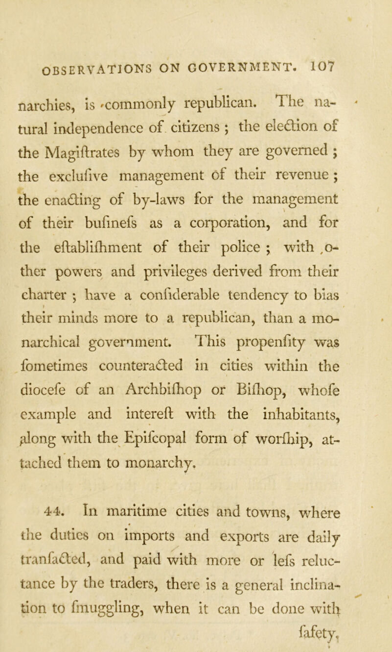narchies, is ^comiTionly republican. The na- tural independence of citizens ; the election of the Magiftrates by whom they are governed ; the exclullve management of their revenue ; the enading of by-laws for the management of their bufinefs as a corporation, and for the eftablifhment of their police ; with ,o- ther powers and privileges derived from their charter ; have a confiderable tendency to bias t their minds more to a republican, than a mo- narchical government. This propenfity was fometimes counteraded in cities within the diocefe of an Archbifhop or BiOiop, whofe example and intereft with the inhabitants, along with the Epifcopal form of worflaip, at- tached them to monarchy. 44. In maritime cities and towns, where # the duties on imports and expoits are daily tranfaded, and paid with more or lefs reluc- tance by the traders, there is a general inclina- tion to fmuggling, when it can be done with
