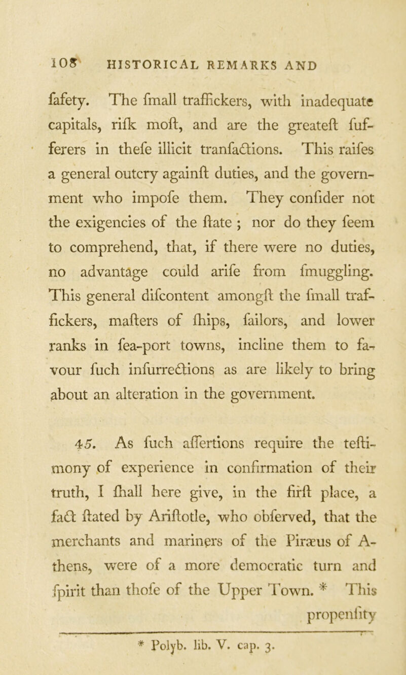 fafety. The fmall traffickers, with inadequate capitals, rifk moft, and are the greateft fuf- • ferers in thefe illicit tranfa£tions. This raifes a general outcry againft duties, and the govern- ment who impofe them. They confider not the exigencies of the ftate ; nor do they feem to comprehend, that, if there were no duties, no advantage could arife from fmuggling. This general difcontent amongft the fmall traf- fickers, matters of fhips, failors, and lower ranks in fea-port towns, incline them to fa-^ vour fuch infurredlions as are likely to bring about an alteration in the government. 45. As fuch aflertions require the tetti- mony of experience in confirmation of their truth, I fhall here give, in the firtt place, a faCt ttated by Arittotle, who obferved, that the merchants and mariners of the Pirseus of A- thens, w^ere of a more democratic turn and fpirit than thofe of the Upper Town. * This propcnfity * Polyb. lib. V. cap. 3.