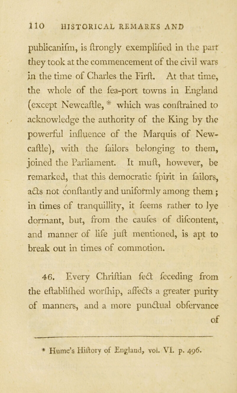 publicanifm, is flrongly exemplified in the pait they took at the commencement of the civil wars in the time of Charles the Firft. At that time, the whole of the fea-port towns in England (except Newcaftle, * which was conftrained to acknowledge the authority of the King by the powerfjl influence of the Marquis of New- caftle), with the failors belonging to them, joined the Parliament. It muft, however, be remarked, that this democratic fpirit in failors, a(3:s not conftantly and uniformly among them ; in times of tranquillity, it feems rather to lye dormant, but, from the caufes of difeontent, and manner of life juft mentioned, is apt to break out in times of commotion. 46. Every Chriftian fed: feceding from the eftabliflied worfhip, aflfeds a greater purity of manners, and a more pundual obfer\ance of * Hume’s Hiftory of England, vol. VI. p. 496.
