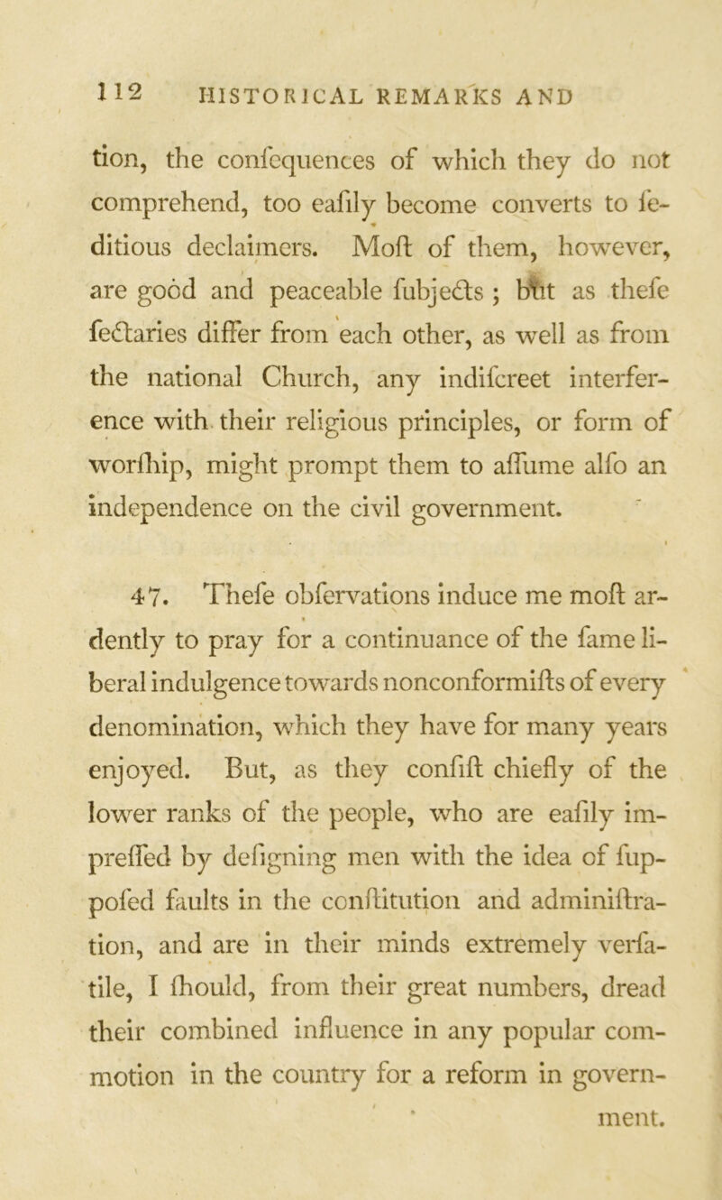 tion, the confcquences of which they do not comprehend, too eafily become converts to fe- ♦ ditious declaimers. Moft of them, however, I are good and peaceable fubjedls ; btit as thefe feddaries differ from each other, as well as from the national Church, any indifcreet interfer- ence with, their religious principles, or form of worlhip, might prompt them to affume alfo an independence on the civil government. I 47. Thefe obfervations induce me moft ar- dently to pray for a continuance of the fame li- beral indulgence tow^ards nonconformifts of every denomination, which they have for many years enjoyed. But, as they confift chiefly of the , lower ranks of the people, who are eafily im- preffed by defigning men with the idea of fup- pofed faults in the conftitution and adminiftra- tion, and are in their minds extremely verfa- tile, I fhould, from their great numbers, dread their combined influence in any popular com- motion in the country for a reform in govern- ment.