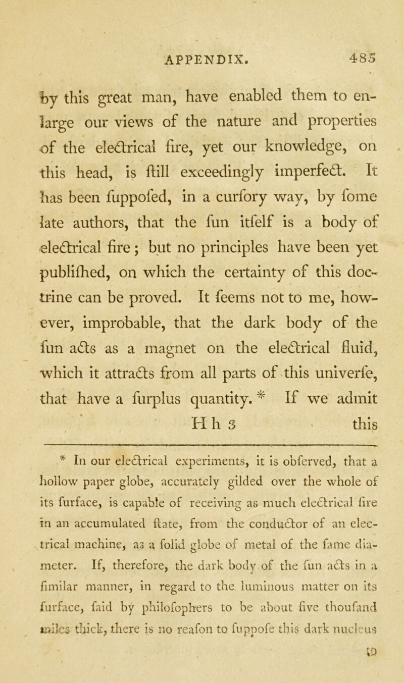 by this great man, have enabled them to en- large our views of the nature and properties of the eledrical fire, yet our knowledge, on , this head, is ftill exceedingly imperfed. It has been fuppofed, in a curfory way, by fome late authors, that the fun itfelf is a body of eledrical fire; but no principles have been yet publifhed, on which the certainty of this doc- trine can be proved. It feems not to me, how- ever, improbable, that the dark body of the fun ads as a magnet on the eledrical fluid, which it attrads from all parts of this univerfe, that have a furplus quantity. ^ If we admit H h S ' this * In our eledrical experiments, it is obferved, that a hollow paper globe, accurately gilded over the whole of its furface, is capable of receiving as much eledrical fire in an accumulated (late, from the condudor of an elec- trical machine, as a folid globe of metal of the fame dia- meter. If, therefore, the dark body of the fun ads in a fimilar manner, in regard to the luminous matter on its furface, faid by philofophers to be about five thoufand miles thick, there is no reafon to fuppofe this dark nucleus ;d