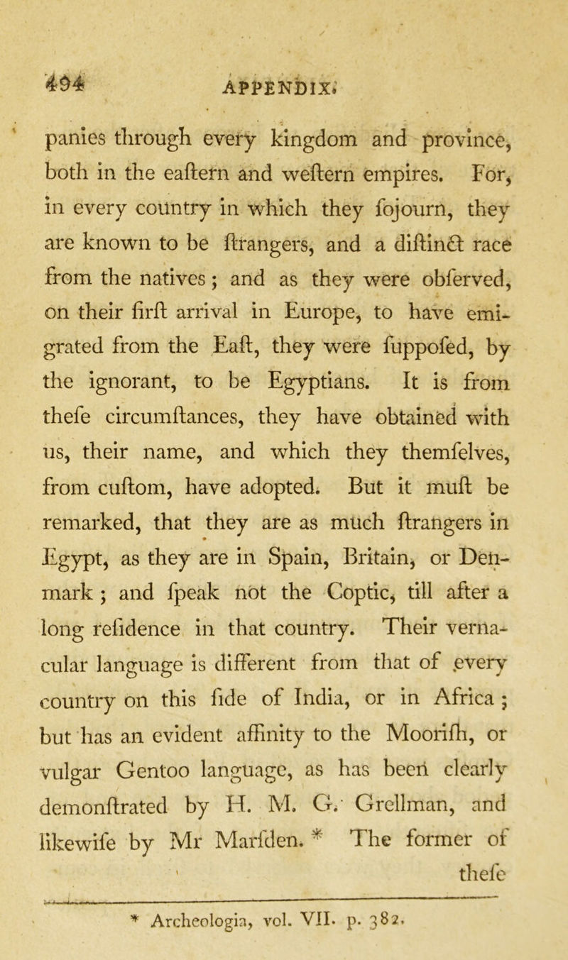 panies through every kingdom and province, both in the eaftern and weftern empires. For, in every country in which they fojourn, they are known to be ftrangers, and a diftinft race from the natives; and as they were obferved, on their firfi: arrival in Europe, to have emi- grated from the Eaft, they were fuppofed, by the ignorant, to be Egyptians. It is from thefe circumftances, they have obtained with us, their name, and which they themfelves, from cuftom, have adopted* But it mull be remarked, that they are as much ftrangers in Egypt, as they are in Spain, Britainj or Den- mark ; and fpeak not the Coptic, till after a long refidence in that country. Their verna- cular language is different from that of ,every country on this fide of India, or in Africa ; but has an evident affinity to the Moorifh, or vulgar Gentoo language, as has been clearly demonftrated by H. M. G*‘ Grellman, and llkewife by Mr Marfden* * The former of thefe ■ ■ ■ ’ ^ Archeologin, vol. VII. p. 382.
