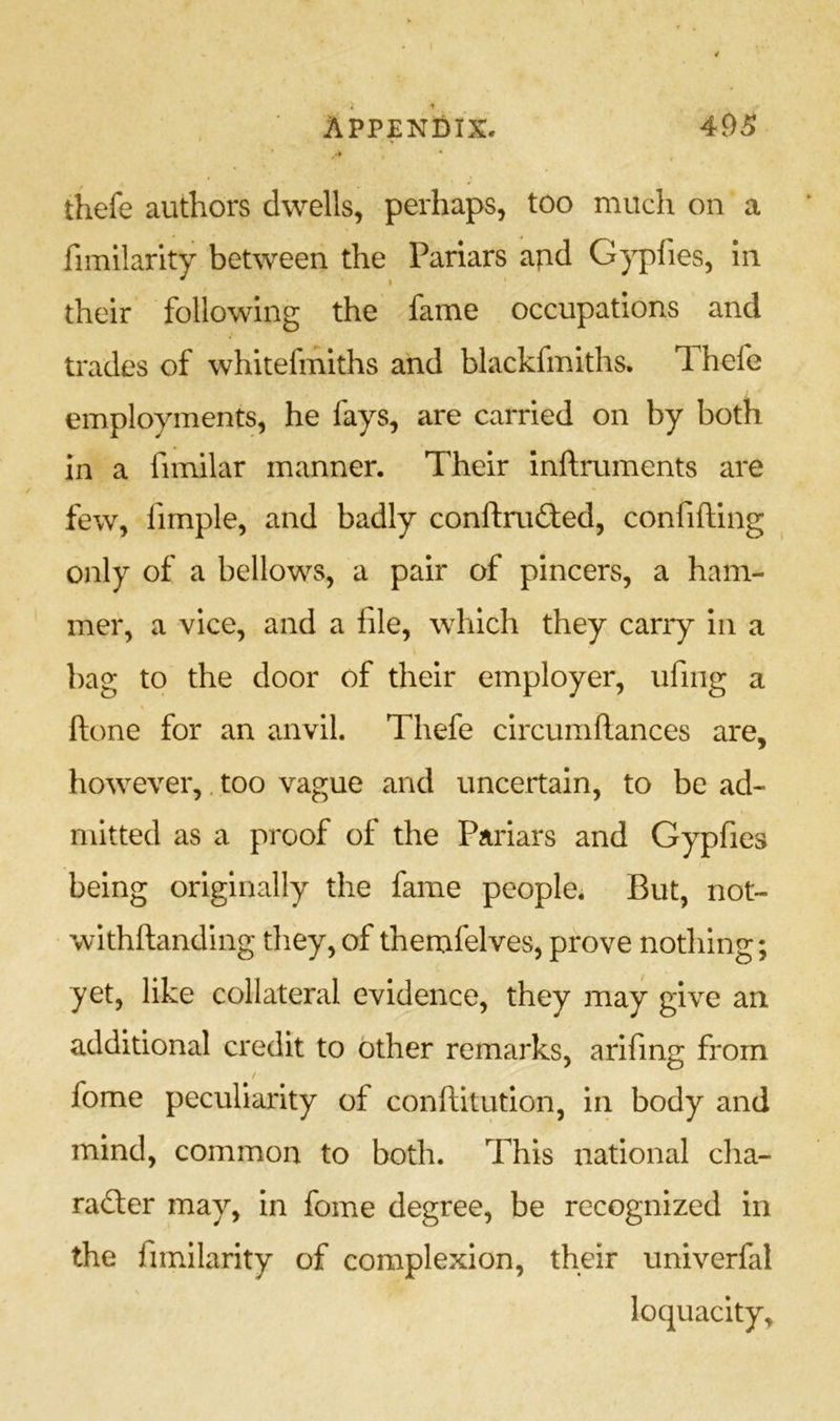 APPENDIX. 4f)5 ’ 'r thefe authors dwells, perhaps, too much on a fimilarity between the Pariars apd Gypfies, in their following the fame occupations and trades of whitefmiths and blackfmiths. Thefe employments, he fays, are carried on by both in a fimilar manner. Their inftruments are few, fimple, and badly conftru£ted, confifting only of a bellows, a pair of pincers, a ham- mer, a vice, and a file, which they carry in a bag to the door of their employer, ufing a (lone for an anvil. Thefe circumftances are, however,. too vague and uncertain, to be ad- mitted as a proof of the Pariars and Gypfies being originally the fame people. But, not- withftanding they, of themfelves, prove nothing; yet, like collateral evidence, they may give an additional credit to other remarks, arifing from / fome peculiarity of conftitution, in body and mind, common to both. This national clia- radter may, in fome degree, be recognized in the fimilarity of complexion, their univerfal \ loquacity.