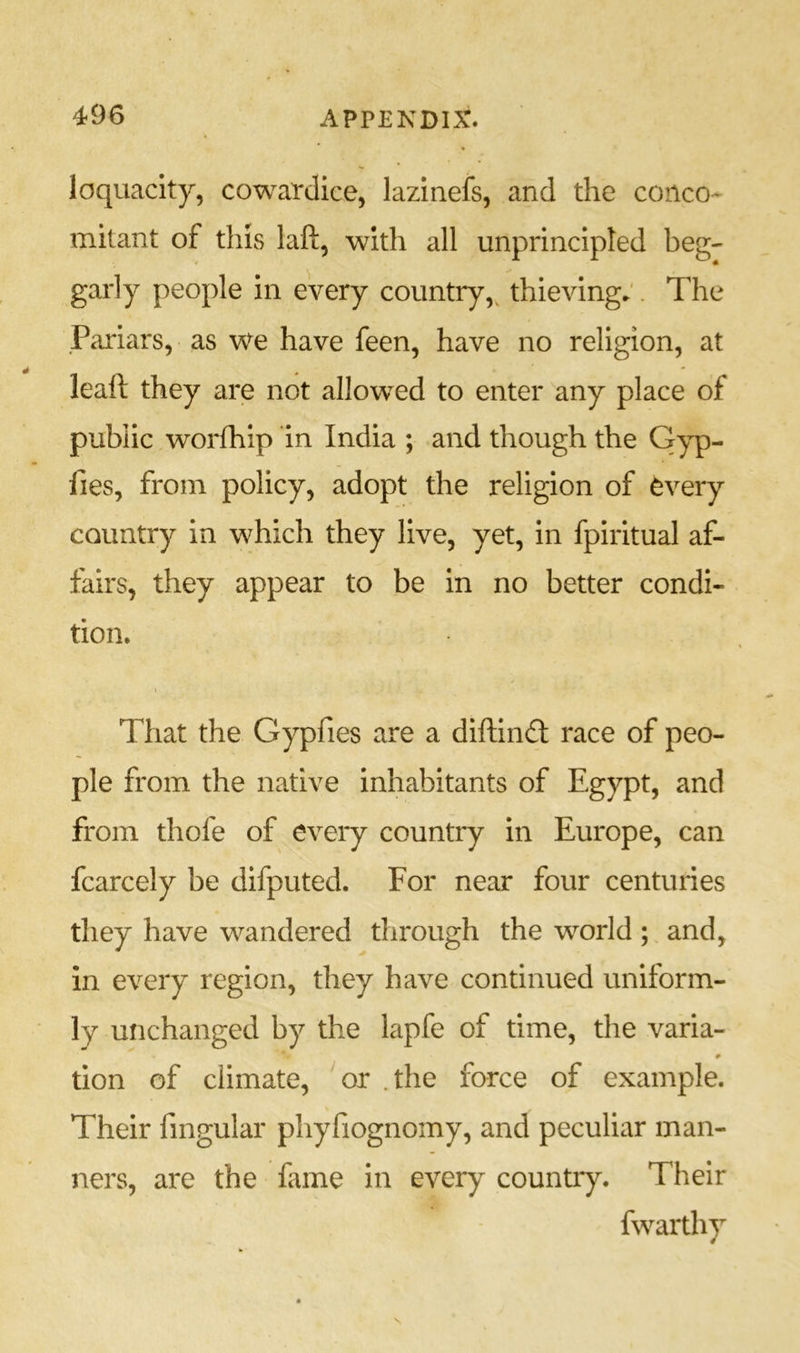 loquacity, cowardice, lazinefs, and the conco- mitant of this laft, with all unprincipled beg- garly people in every country, thieving;. The .Pariars, as we have feen, have no religion, at leaft they are not allowed to enter any place of public worfhip in India ; and though the Gyp- fies, from policy, adopt the religion of every country in which they live, yet, in fpiritual af- fairs, they appear to be in no better condi- tion. That the Gypfies are a diftindt race of peo- ple from the native inhabitants of Egypt, and from thofe of every country in Europe, can fcarcely be difputed. For near four centuries they have wandered through the world ; and, in every region, they have continued uniform- ly unchanged by the lapfe of time, the varia- tion of climate, or . the force of example. Their fingular phyfiognomy, and peculiar man- ners, are the fame in every country. Their fwarthy