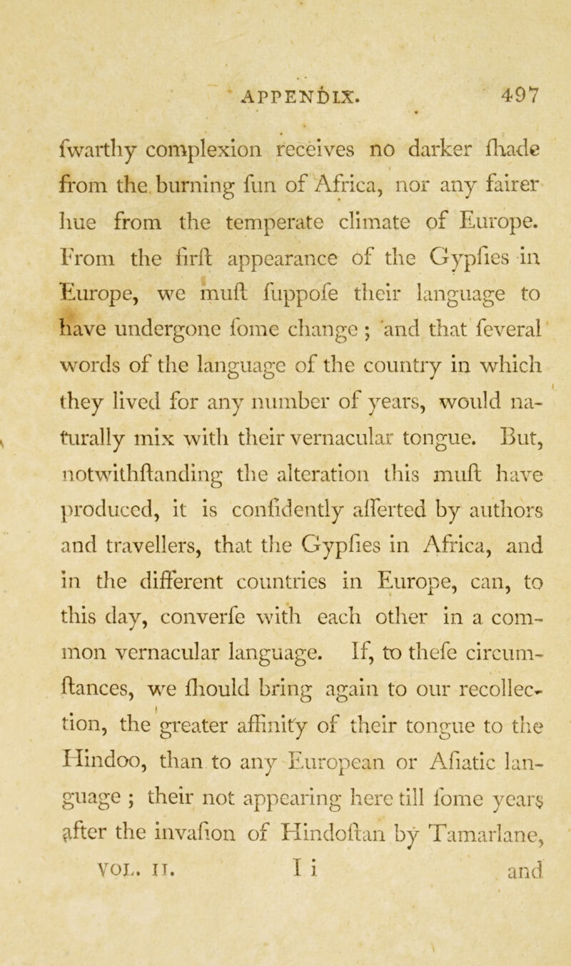 fwaitliy complexion receives no darker flradc fi'om the burning fun of Africa, nor any fairer hue from the temperate climate of Europe. From the lirft appearance of the Gypfies in Europe, we muft fuppofe their language to have undergone fome change ; and that feveral words of the language of the country in which they lived for any number of years, would na- turally mix with their vernacular tongue. But, notwithftanding the alteration this muft have produced, it is confidently alferted by authors and travellers, that the Gypfies in Africa, and in the different countries in Europe, can, to this day, converfe with each other in a com- mon vernacular language. If, to thefe circum- ftances, we fliould bring again to our recollec- tion, the greater affinity of their tongue to tlie Hindoo, than to any European or Afiatic lan- guage ; their not appearing here till fome years ^fter the invafion of Hindoftan by Tamarlane, I i and VOL. II.