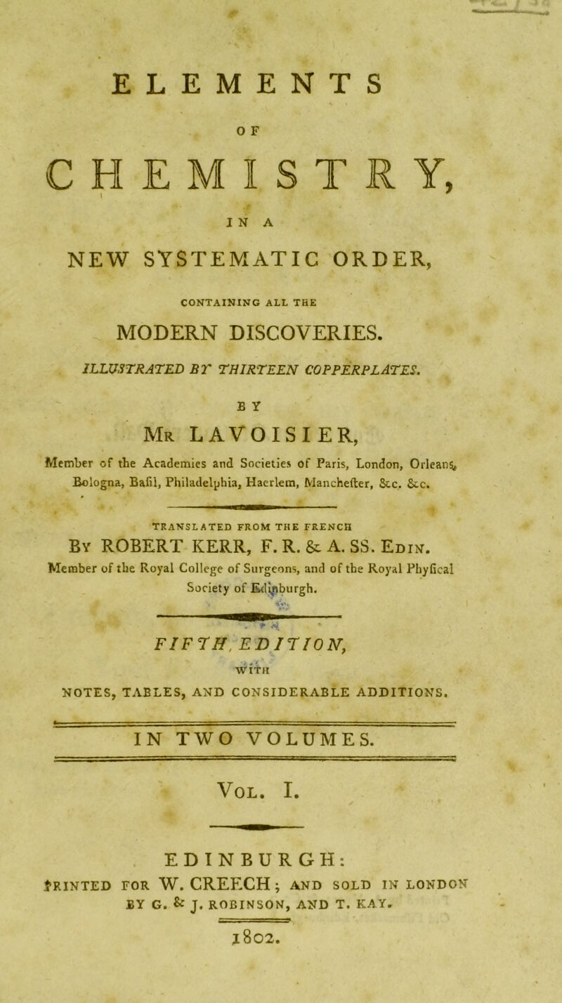 ELEMENTS O F CHEMISTRY, INA NEW SYSTEMATIC ORDER, CONTAINING ALL THE MODERN DISCOVERIES. ILLUSTRATES BT THIRTEEN COPPERPLATES. B Y Mr LAVOISIER, Member of tlie Academies and Societies of Paris, London, Orléans, Bologna, Bafii, Philadelphia, Haerlem, Manchefter, Scc. &c. TRANSLATED FROM THE FRENCH By ROBERT KERR, F. R. & A. SS. Edin. Metnber of tbe Royal College of Surgeons, and of tbe Royal PhyGcal Society of Ed'tpburgh. FIFTH EDITION, WÎTH NOTES, TABLES, AND CONSIDERABLE ADDITIONS. IN TWO VOLUMES. Vol. I. EDINBURGH: ÎRINTED FOR W. CREECH ; AND SOLD IN LONDON BY G. & J. ROBINSON, AND T. KAY. l802