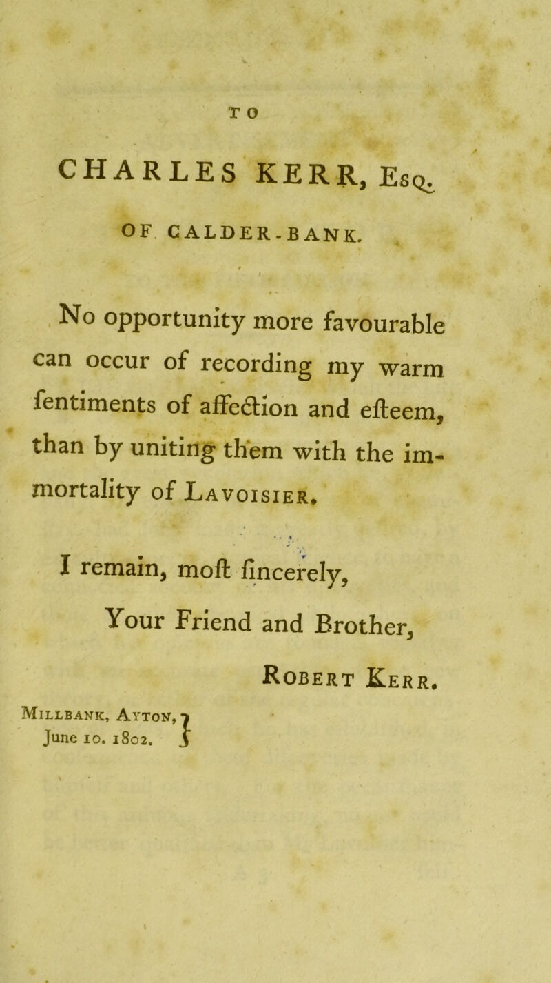 CHARLES KERR, Esq, OF CALDER.BANK. / No opportunity more favourable can occur of recording my warm fentiments of alïcclion and eileem, than by uniting them with the im- mortality of Lavoisier. * • • I remain, moft fincerely, Your Friend and Brother, Robert Kerr. Millbank, Aytov,-» June io. 1802. J