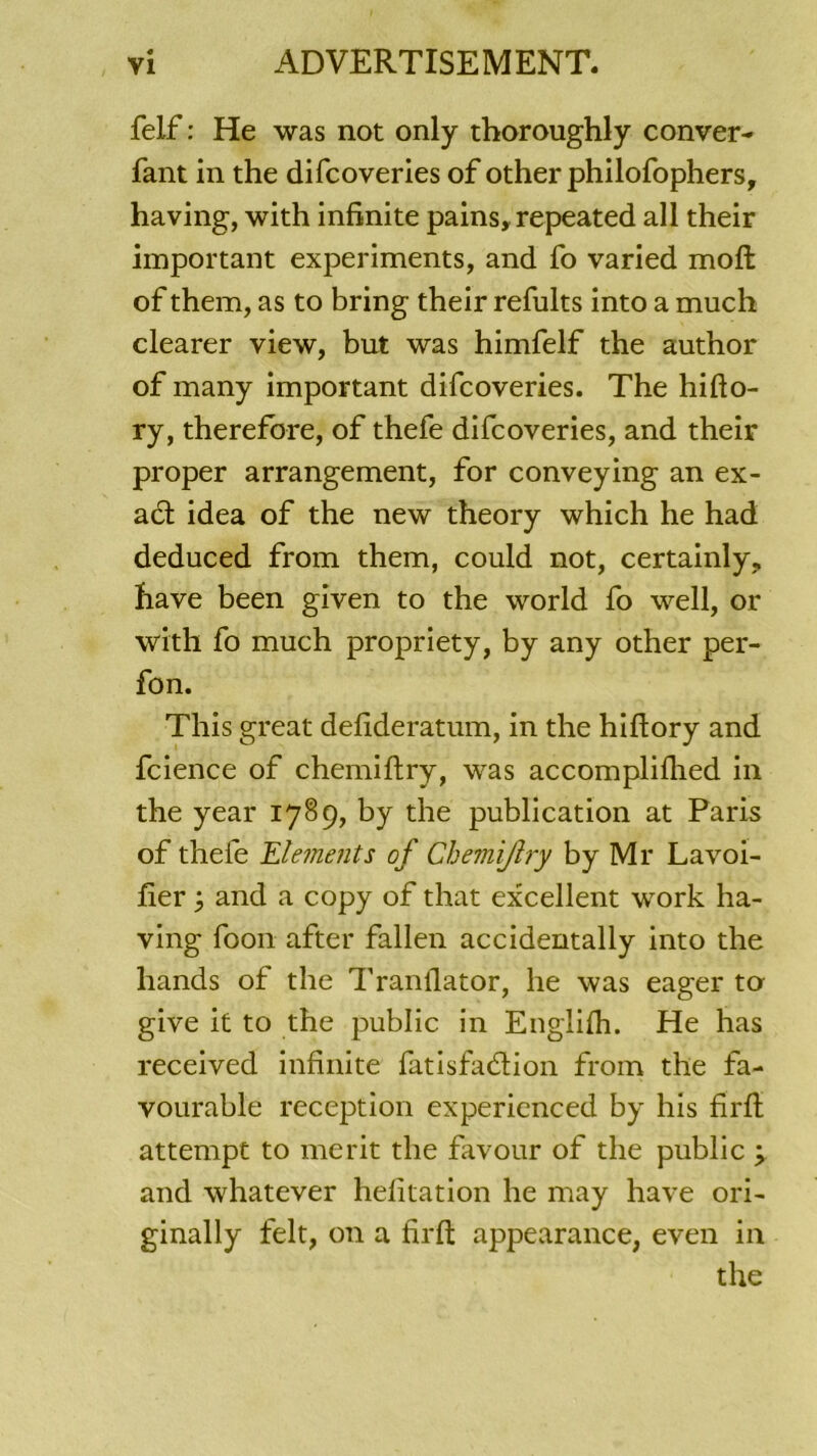 felf : He was not only thoroughly conver- fant in the difcoveries of other philofophers, having, with infinité pains, repeated ail their important experiments, and fo varied moft of them, as to bring their refults into a much clearer view, but was himfelf the author of many important difcoveries. The hifto- ry, therefore, of thefe difcoveries, and their proper arrangement, for conveying an ex- act idea of the new theory which he had deduced from them, could not, certainly, hâve been given to the world fo well, or with fo much propriety, by any other per- fon. Tliis great defideratum, in the hiftory and fcience of chemiftry, was accompliflied in the year 1789, by the publication at Paris of thefe Eléments of Chemiftry by Mr Lavoi- fier j and a copy of that excellent work ha- ving foon after fallen accidentally into the hands of the Tranfiator, he was eager ta give it to the public in Englifh. He has received infinité fatisfadlion from the fa- vourable réception experienced by his fîrft attempt to merit tbe favour of the public \ and whatever hefitation he may hâve ori- ginally felt, on a firfl: appearance, even in the