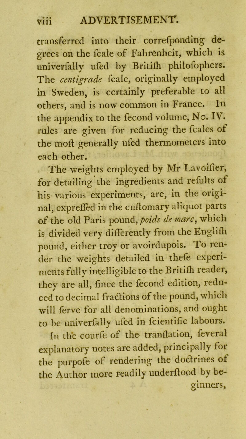 • « • Vlll transferred into their correfponding de- grees on the fcale of Fahrenheit, which is univerfally ufed by Britilh philofophers. The centigrade fcale, originally employed in Sweden, is certainly préférable to ail others, and is now common in France. In the appendix to the fécond volume, No. IV. rules are given for reducing the fcales of the moft generally ufed thermometers into each other. The weights employed by Mr Lavoif er, for detailing the ingrédients and refults of his various experîments, are, in the origi- nal, exprefled in the cuftomary aliquot parts of the old Paris pound, poids de marc, which is divided very differently from the Englifli pound, either troy or avoirdupois. To ren- der the weights detailed in thefe experi- ments fully intelligible to the Britilh reader, they are ail, fnce the fécond édition, redu- ced to décimal fractions of the pound, which will ferve for ail dénominations, and ought to be univerfally ufed in fcientific labours. In the courfe of the tranflation, feveral explanatory notes are added, principally for the purpofe of rendering the dodrines of the Author more readily underftood by be- ginners.