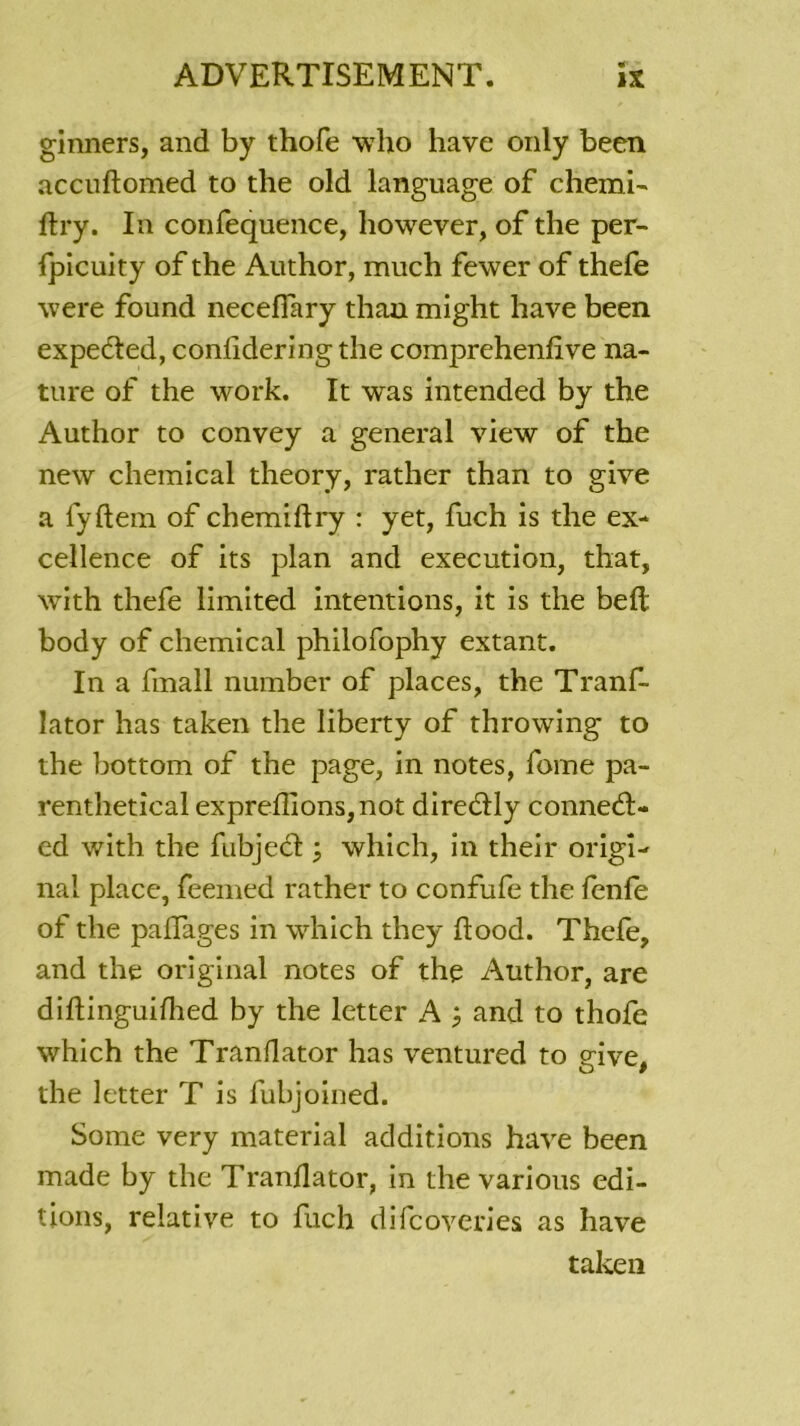 ginners, and by thofe who hâve only been accuftomed to the old language of chemi- ftry. In confequence, liowever, of the per- fpicuity of the Author, much fewer of thefe were found neceffary than might hâve been expedted, confidering the comprehenfive na- ture of the work. It was intended by the Author to convey a general view of the new Chemical theory, rather than to give a fyftem of chemillry : yet, fuch is the ex- cellence of its plan and execution, that, with thefe limited intentions, it is the belt body of Chemical philofophy extant. In a finall number of places, the Tranf- lator lias taken the liberty of throwing to the bottom of the page, in notes, fome pa- renthetical expreflions,not direélly conned:- ed with the fubjedl which, in their origi- nal place, feemed rather to confufe the fenfe of the paffages in which they ftood. Thefe, and the original notes of the Author, are diftinguifhed by the letter A ; and to thofe which the Tranflator lias ventured to give, the letter T is fubjoined. Some very material additions hâve been made by the Tranflator, in the varions édi- tions, relative to fuch difcoveries as hâve taken