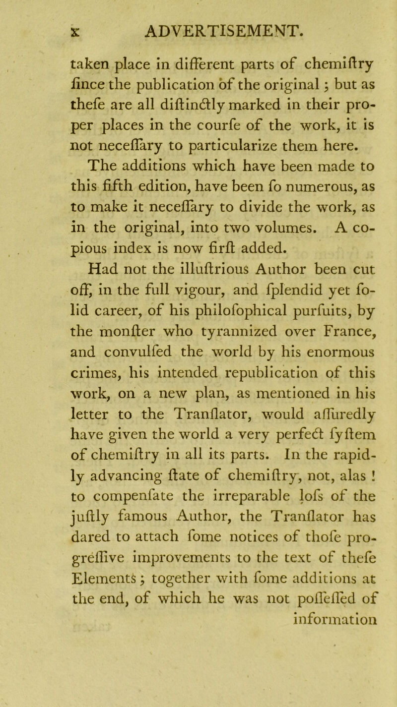 taken place in different parts of chemiftry fince the publication of the original ; but as thefe are ail diftincdly marked in their pro- per places in the courfe of the work, it is not necedary to particularize them here. The additions which hâve been made to this fifth édition, hâve been fo numerous, as to make it neceffary to divide the work, as in the original, into two volumes. A co- pious index is now firft added. Had not the illuftrious Author been eut off, in the full vigour, and fplendid yet fo- lid career, of his philofophical purfuits, by the monder who tyrannized over France, and convulfed the world by his enormous crimes, his intended republication of this work, on a new plan, as mentioned in his letter to the Tranflator, would affuredly hâve given the world a very perfedt fyftem of chemiftry in ail its parts. In the rapid- ly advancing date of chemidry, not, alas ! to compenfate the irréparable lofs of the judly famous Author, the Tranflator has dared to attach fome notices of thofe pro- gredlve improvements to the text of thefe Eléments ; together with fome additions at the end, of which he was not poffeded of information