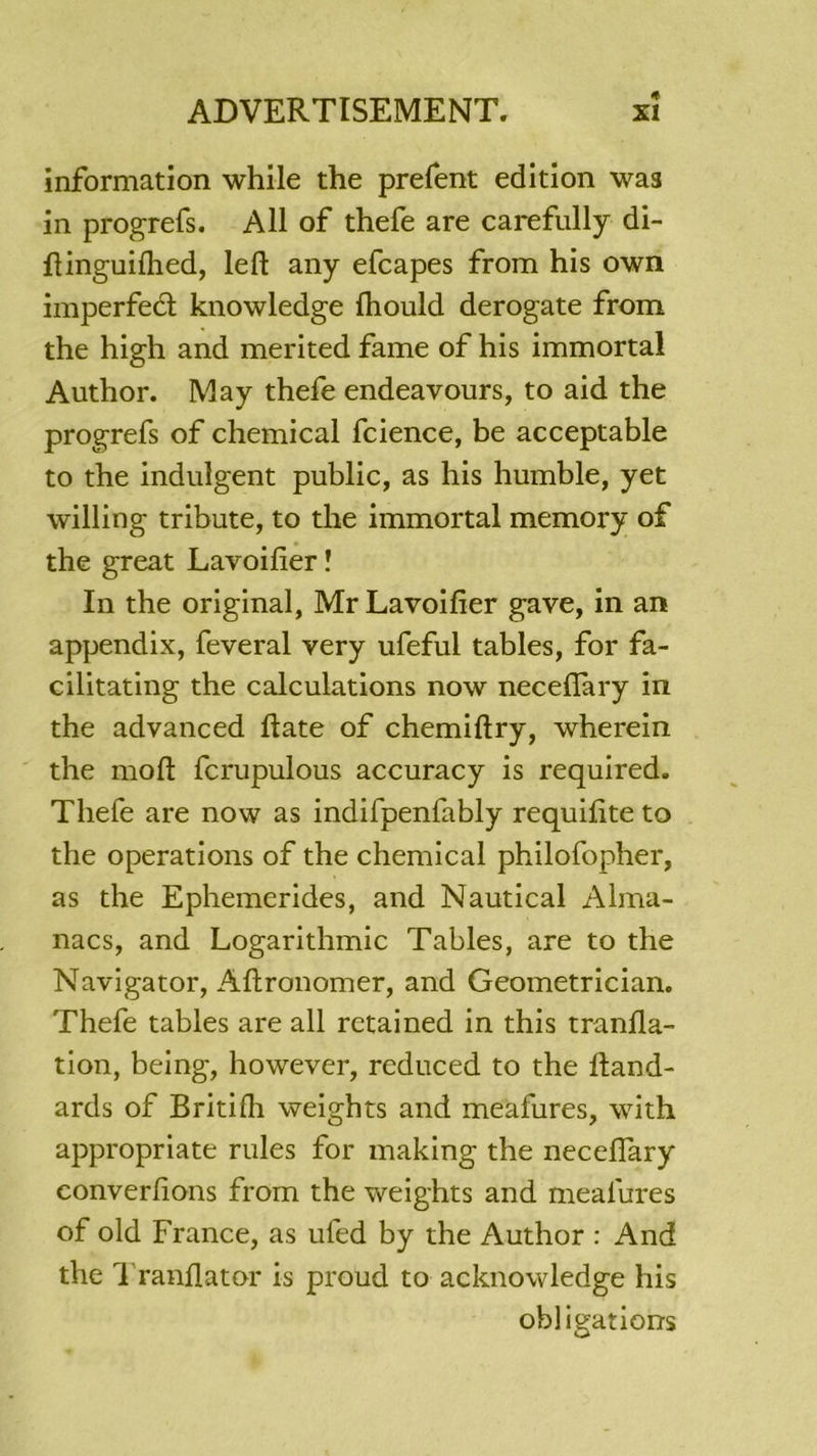 information while the prefent édition was in progrefs. Ail of thefe are carefully di- fïinguiihed, left any efcapes from his own imperfect knowledge Ihould derogate from the high and merited famé of his immortal Author. May thefe endeavours, to aid the progrefs of Chemical fcience, be acceptable to the indulgent public, as his humble, yet willing tribute, to the immortal memory of the great Lavoilier ! In the original, MrLavoifier gave, in an appendix, feveral very ufeful tables, for fa- cilitating the calculations now necefîary in the advanced flate of chemiftry, wherein the moft fcrupulous accuracy is required. Thefe are now as indifpenfably requilite to the operations of the Chemical philofopher, as the Ephemerides, and Nautical Alma- nacs, and Logarithmic Tables, are to the Navigator, Aftronomer, and Geometrician. Thefe tables are ail retained in this tranfla- tion, being, however, reduced to the lland- ards of Britifh weights and meafures, with appropriate rules for making the necefiary converfions from the weights and mealures of old France, as ufed by the Author : And the Tranflator is proud to acknowledge his obligations