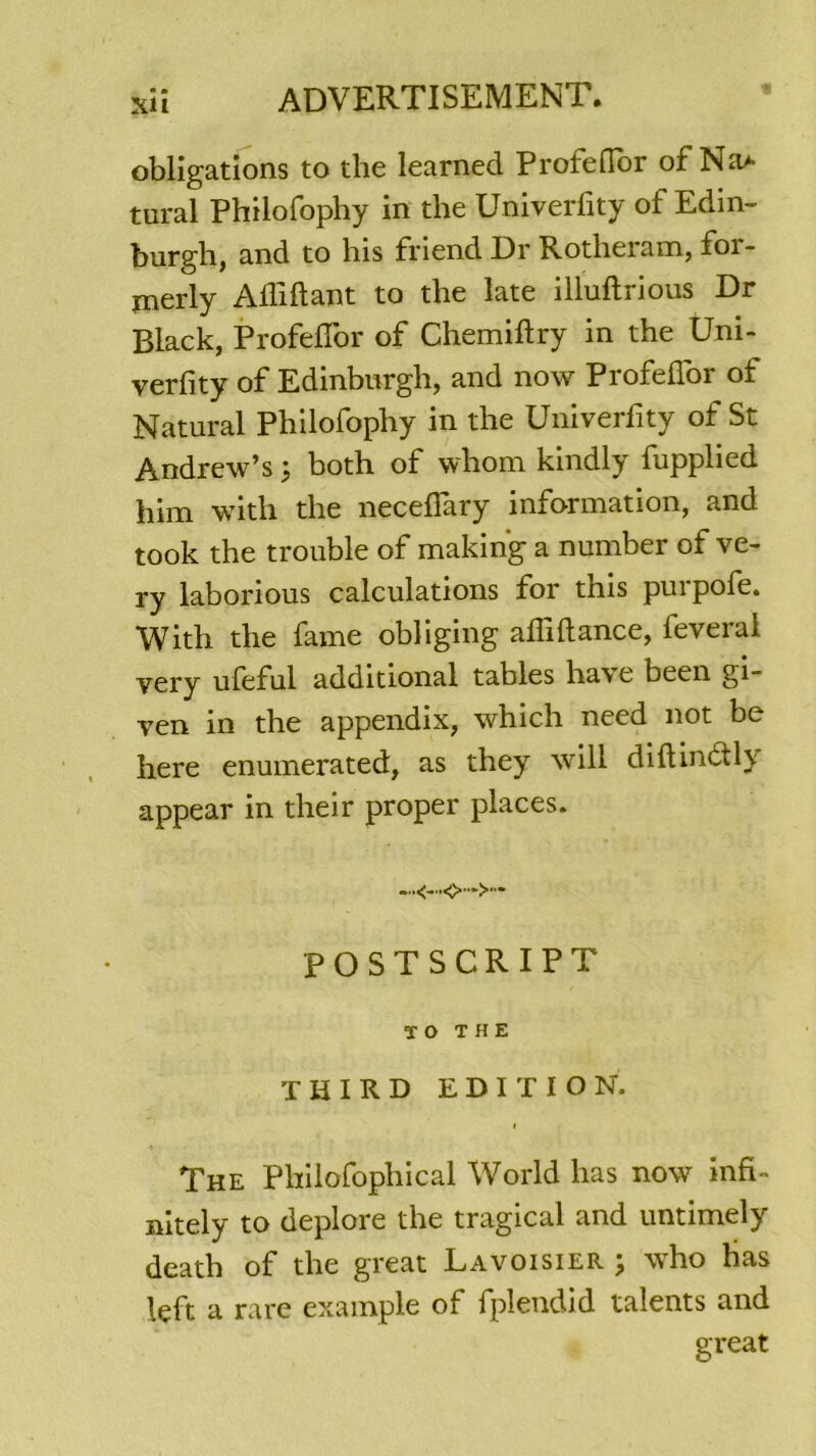 obligations to the learned Profeflor of Na* tural Philofophy in the Univerfity of Edin- burgh, and to his friend Dr Rotlieram, for- jnerly Afliftant to the late illuftrious Dr Black, Profeflor of Chemiftry in the Uni- verfity of Edinburgh, and now Profeflor of Natural Philofophy in the Univerflty of St Andrew’s j both of whom kmdly fupplied him witli the neceflary information, and took the trouble of making a number of ve- ry laborious calculations for this purpofe. With the fanie obliging afliftance, feveral very uleful additional tables ha\ e bcen gi- ven in the appendix, which need not be here enumerated, as they will diftindtH appear in their proper places. -<-<>•■*>- POSTSCRIPT T O THE T Xi IRD EDITION. The Plïilofophical World lias now infi- nitely to déploré the tragical and untimely death of the great Lavoisier ; who bas left a rare example of fplendid talents and great