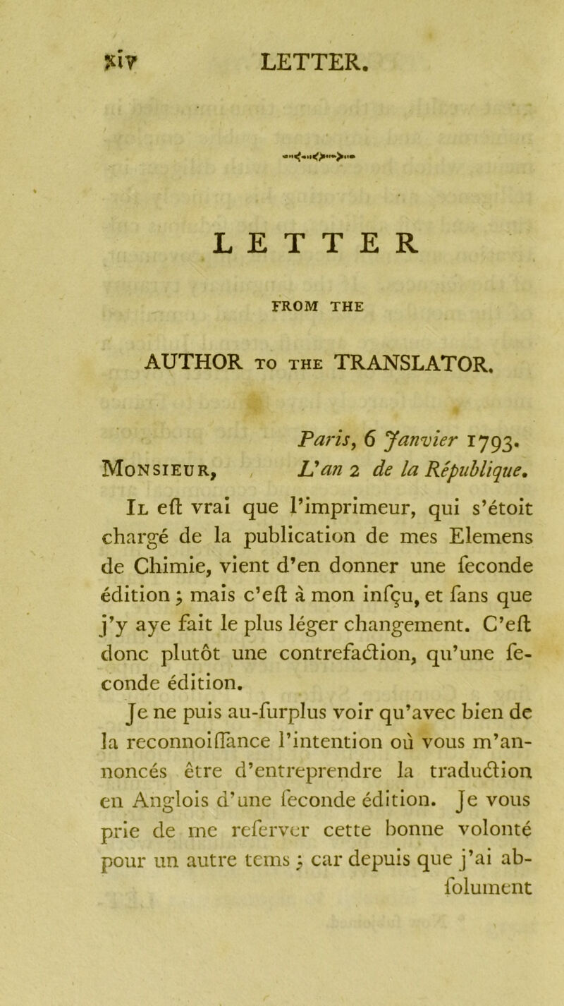 LETTER FROM THE AUTHOR TO THE TRANSLATOR. Paris, 6 Janvier 1793. Monsieur, U an 2 de la République, Il eft vrai que l’imprimeur, qui s’étoit chargé de la publication de mes Elemens de Chimie, vient d’en donner une fécondé édition ; mais c’eft à mon infçu, et fans que j’y aye fait le plus léger changement. C’efl donc plutôt une contrefaélion, qu’une fé- condé édition. Je ne puis au-furplus voir qu’avec bien de la reconnoi(Tance l’intention où vous m’an- noncés être d’entreprendre la traduélion en Anglois d’une fécondé édition. Je vous prie de me referyer cette bonne volonté pour un autre tems ; car depuis que j’ai ab- folument