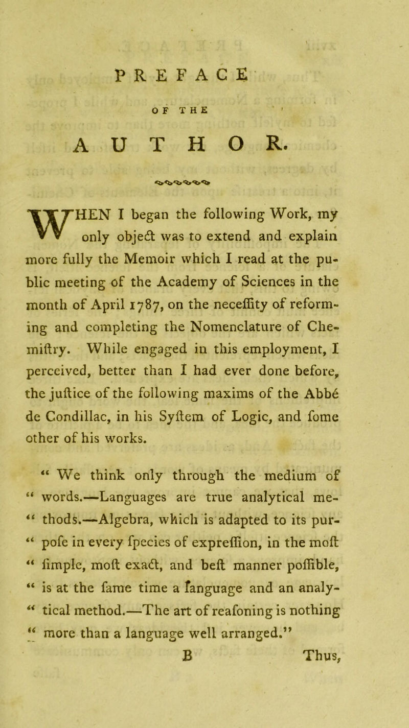 O F THE A U T H O R. WHEN I began the following Work, ray only objed was to extend and explain more fully the Memoir which I read at the pu- blic meeting of the Academy of Sciences in the month of April 1787, on the neceffity of reform- ing and completing the Nomenclature of Che- miftry. While engaged in this employment, I perceived, better than I had ever done before, the juftice of the following maxims of the Abbé de Condillac, in his Syftem of Logic, and fome other of his vvorks. “ We think only through the medium of “ words.—Languages are true analytical me- “ thods.—Algebra, which is adapted to its pur- “ pofe in every fpecies of expreffion, in the moft “ limple, moft exad, and beft manner poffible, “ is at the famé time a fanguage and an analy- “ tical method.—The art of reafoning is nothing “ more than a language well arranged.” B Th u s,