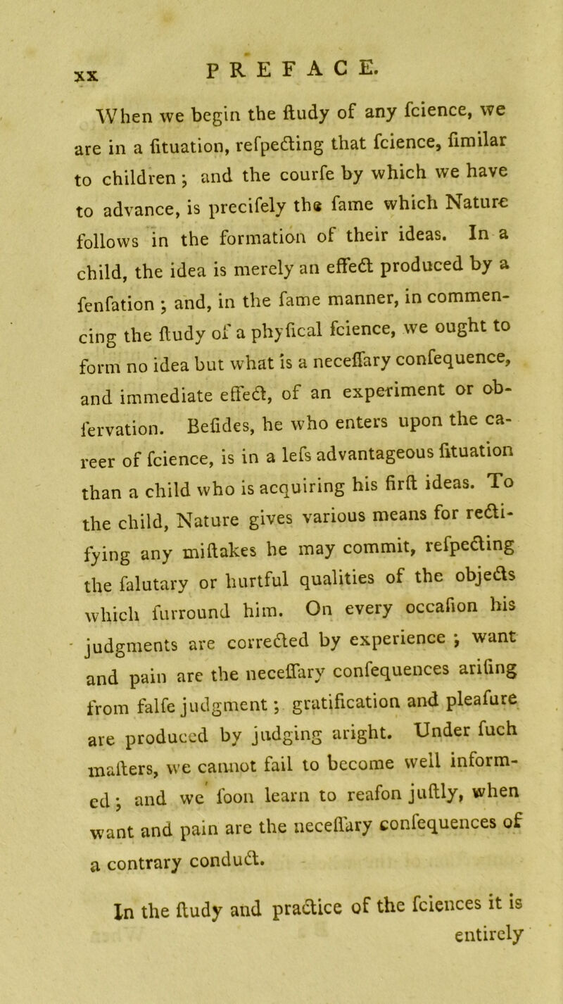 When we begin the ftudy of any fcience, we are in a fituation, refpeiting that fcience, fimilar to children ; and the courfe by which we hâve to advance, is precifely the famé which Nature follows in the formation of their ideas. In a child, the idea is merely an effeit produced by a fenfation ; and, in the famé manner, in commen- cing the ftudy of a phyfical fcience, we ought to form no idea but what is a neceffary confequence, and immédiate effeit, of an experiment or ob- fervation. Befules, he who enters upon the ca- reer of fcience, is in a lefs advantageous fituation than a child who is acquiring his firft ideas. To the child, Nature gives various means for re&i- fying any miftakes he may commit, îefpecling the falutary or hurtful qualities of the objeds which furround him. On every occafion his judgments are correited by expérience ; want and pain are the neceffary confequences arifing from falfe judgment ; gratification and pleafure are produced by judging aright. Under fuch mafters, we cannot fail to become well mform- ed • and we foon learn to reafon juftly, when want and pain are the neceflary confequences of a contrary conduit. Xn the ftudy and practice of the fciences it is entircly