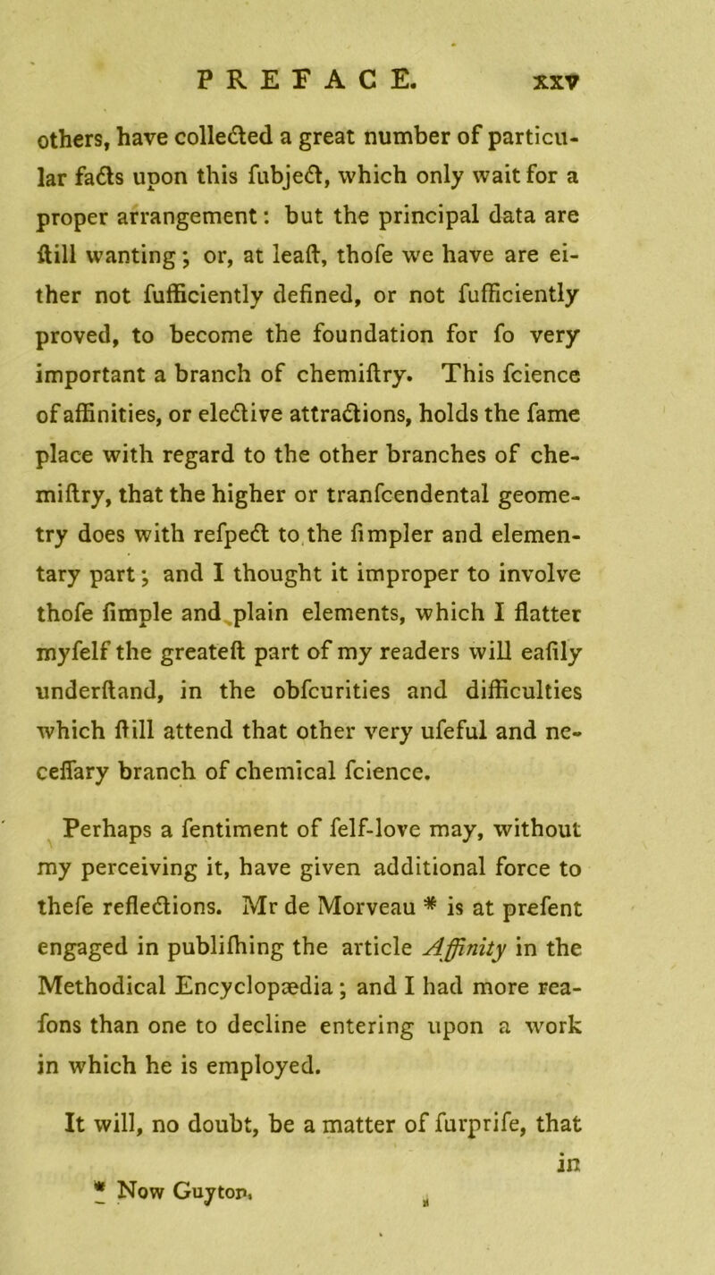 others, hâve colleCted a great number of particu- lar fadts upon this fubjeft, which only wait for a proper arrangement : but the principal data are ftill wanting ; or, at leaft, thofe we hâve are ei- ther not fufficiently defined, or not fufficiently proved, to become the foundation for fo very important a branch of chemiftry. This fcience of affinities, or eledtive attractions, holds the famé place with regard to the other branches of che- miftry, that the higher or tranfcendental geome- try does with refpeCt to the fimpler and elemen- tary part ; and I thought it improper to involve thofe fimple and plain éléments, which I flatter myfelf the greateft part of my readers will eafily underftand, in the obfcurities and difliculties which ftill attend that other very ufeful and ne- ceflary branch of Chemical fcience. Perhaps a fentiment of felf-love may, without my perceiving it, hâve given additional force to thefe refledtions. Mr de Morveau * is at prefent engaged in publifhing the article Affinity in the Methodical Encyclopædia ; and I had more rea- fons than one to décliné entering upon a work in w7hich he is employed. It will, no doubt, be a matter of furprife, that in * Now Guyton, H