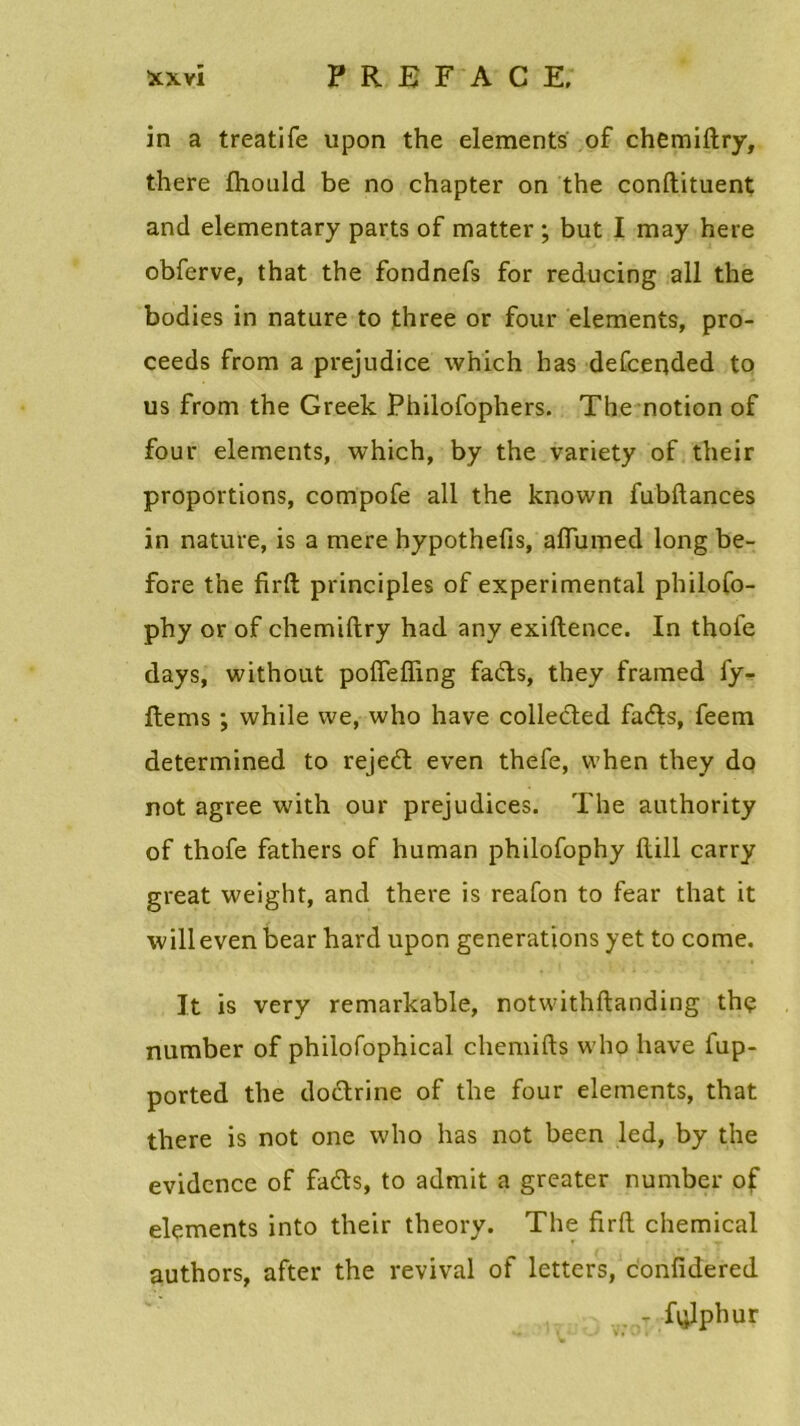 in a treatife upon the éléments of chemiftry, there fhould be no chapter on the conftituent and elementary parts of matter ; but I may here obferve, that the fondnefs for reducing ail the bodies in nature to three or four éléments, pro- ceeds from a préjudice which has defceqded to us from the Greek Philofophers. The notion of four éléments, which, by the variety of their proportions, compofe ail the known fubftances in nature, is a mere hypothefis, aflumed long be- fore the firft principles of experimental philofo- phy or of chemiftry had any exiftence. In thoie days, without poiïefling fads, they framed fy- ftems ; while we, who hâve colleded fads, feem determined to rejed even thefe, vvhen they do not agréé with our préjudices. The authority of thofe fathers of human philofophy ftill carry great weight, and there is reafon to fear that it willeven bear hard upon générations y et to corne. It is very remarkable, notwithftanding thç number of philofophical chemifts who bave fup- ported the dodrine of the four éléments, that there is not one who has not been led, by the évidence of fads, to admit a greater number of éléments into their theory. The firft Chemical authors, after the revival of letters, confidered ... T Rjlphur