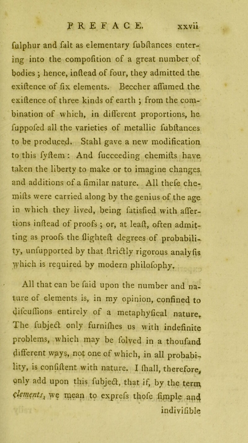 fulphur and fait as elementary fubftances enter- ing into the compofition of a great number of bodies ; hence, inftead of four, they admitted the exiftence of fix éléments. Beccher affumed the exiftence of three kinds of earth ; from the com- bination of which, in different proportions, he fuppofed ail the varieties of metallic fubftances to be produ.ce.d. Stahl gave a new modification to this fyftem : And fucceeding chemifts hâve taken the liberty to make or to imagine changes and additions of a fimilar nature. Ail thefe che- mifts vvere carried along by the genins of the âge in which they lived, being fatisfied with affer- tions inftead of proofs ; or, at leaft, often admit- ting as proofs the flighteft degrees of probabili- ty, unfupported by that ftridly rigorous analyfis Which is required by modem philofophy. Ail thatcan be faid upon the number and na- ture of éléments is, in rny opinion, confined to ftifcuffions entirely of a metaphyfical nature. The fubject only furniflies us with indefinite problems, which may be folyed in a thoufand different vvays, not one of which, in ail probabi- lity, is confident with nature. I (hall, therefore, only add upon this fubjeft, that if, by the term çk?nçnts} we mean to exprefs thofe fimple and indivifible