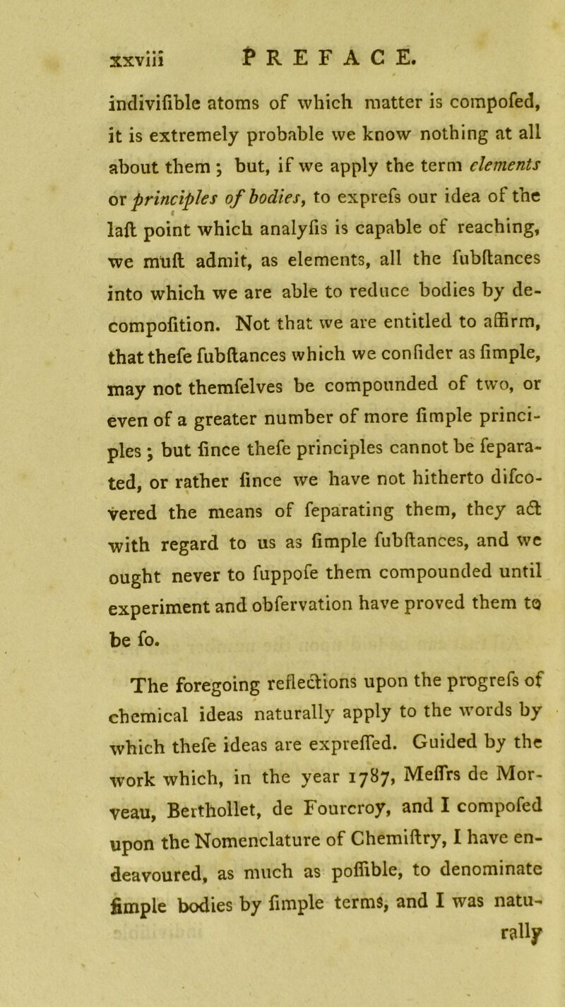 xxviiî PREFACE. indivifiblc atoms of which matter is compofed, it is extremely probable \ve know nothing at ail about them ; but, if \ve apply the terni cléments or principles of bodies, to exprefs our idea of the laft point which analyfis is capable of reaching, we rnuft admit, as éléments, ail the fubltances into which we are able to reduce bodies by de- compofition. Not that we are entitled to affirm, thatthefe fubftances which we confider as fimple, may not themfelves be compounded of two, or even of a greater number of more fimple princi- ples ; but fince thefe principles cannot be fepara- ted, or rather fince we hâve not hitherto difco- vered the means of feparating them, they a£t with regard to us as fimple fubftances, and we ought never to fuppofe them compounded until experiment and obfervation hâve proved them to be fo. The foregoing reflections upon the progrefs of Chemical ideas naturally apply to the words by which thefe ideas are exprefied. Guided by the work which, in the year 1787, Meflrs de Mor- veau, Berthollet, de Fourcroy, and I compofed upon the Nomenclature of Chemiftry, I hâve en- deavoured, as much as poffible, to denominate fimple bodies by fimple ternis, and I was natu-