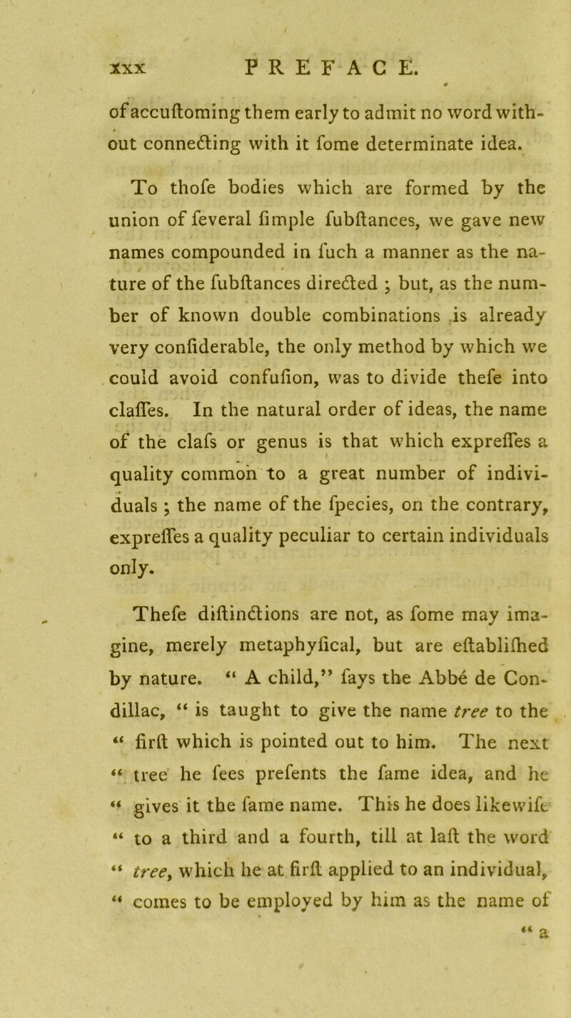 0 ofaccuftoming them early to admit no wordwith- out conneéting with it fome determinate idea. To thofe bodies which are formed by the union of feveral fimple fubftances, we gave new names compounded in luch a manner as the na- ture of the fubftances direded ; but, as the num- ber of known double combinations is already very confiderable, the only method by which we could avoid confufion, was to divide thefe into clafles. In the natural order of ideas, the name of the clafs or genus is that which exprefîes a quality common to a great number of indivi- duals ; the name of the fpecies, on the contrary, exprefles a quality peculiar to certain individuals only. Thefe diftinétions are not, as fome may ima- gine, merely metaphyfical, but are eftablilhed by nature. “ A child,” fays the Abbé de Con- dillac, “ is taught to give the name tree to the “ firft which is pointed out to him. The next “ tree he fees prefents the famé idea, and he “ gives it the famé name. This he does likewift “ to a third and a fourth, till at laft the word “ tree, which he at firft applied to an individual, “ cornes to be employed by him as the name of “ a