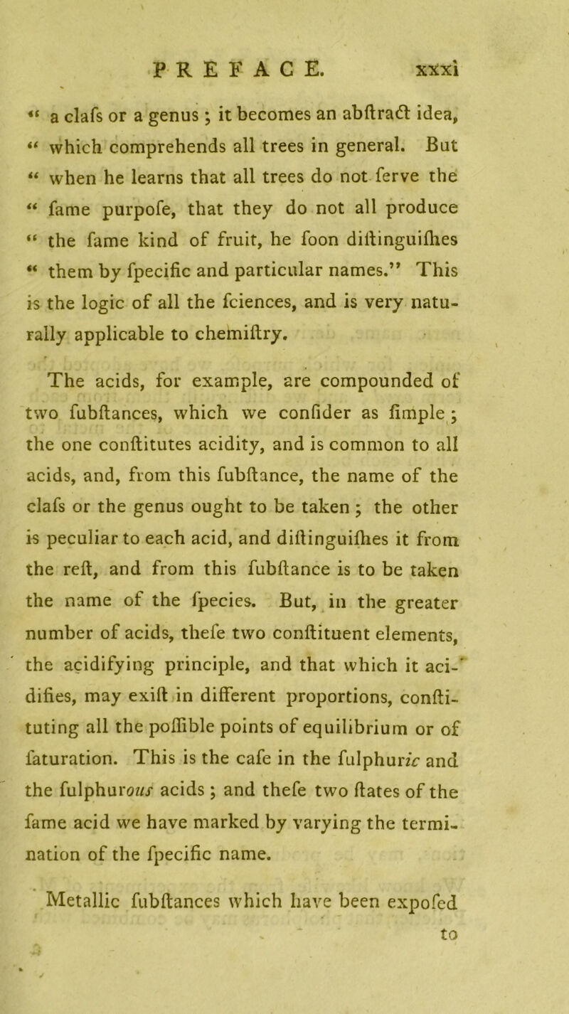 « a clafs or a genus ; it becomes an abftracft idea, “ which comprehends ail trees in general. But “ when he learns that ail trees do not ferve the “ famé purpofe, that they do not ail produce “ the famé kind of fruit, he foon diftinguiihes “ them by fpecific and particular names.” This is the logic of ail the fciences, and is very natu- rally applicable to chemiftry. The acids, for example, are compounded of two fubftances, which we confider as fimple ; the one conftitutes acidity, and is common to ail acids, and, from this fubftance, the name of the clafs or the genus ought to be taken ; the other is peculiar to each acid, and diftinguiihes it from the reft, and from this fubftance is to be taken the name of the fpecies. But, in the greater number of acids, thefe two conftituent éléments, the açidifying principle, and that which it aci-‘ difies, may exift in different proportions, confti- tuting ail the poffible points of equilibrium or of laturation. This is the café in the fulphunc and the fulphuroz// acids ; and thefe two ftates of the famé acid we hâve marked by varying the termi- nation of the fpecific name. Metallic fubftances which hâve been expofed to